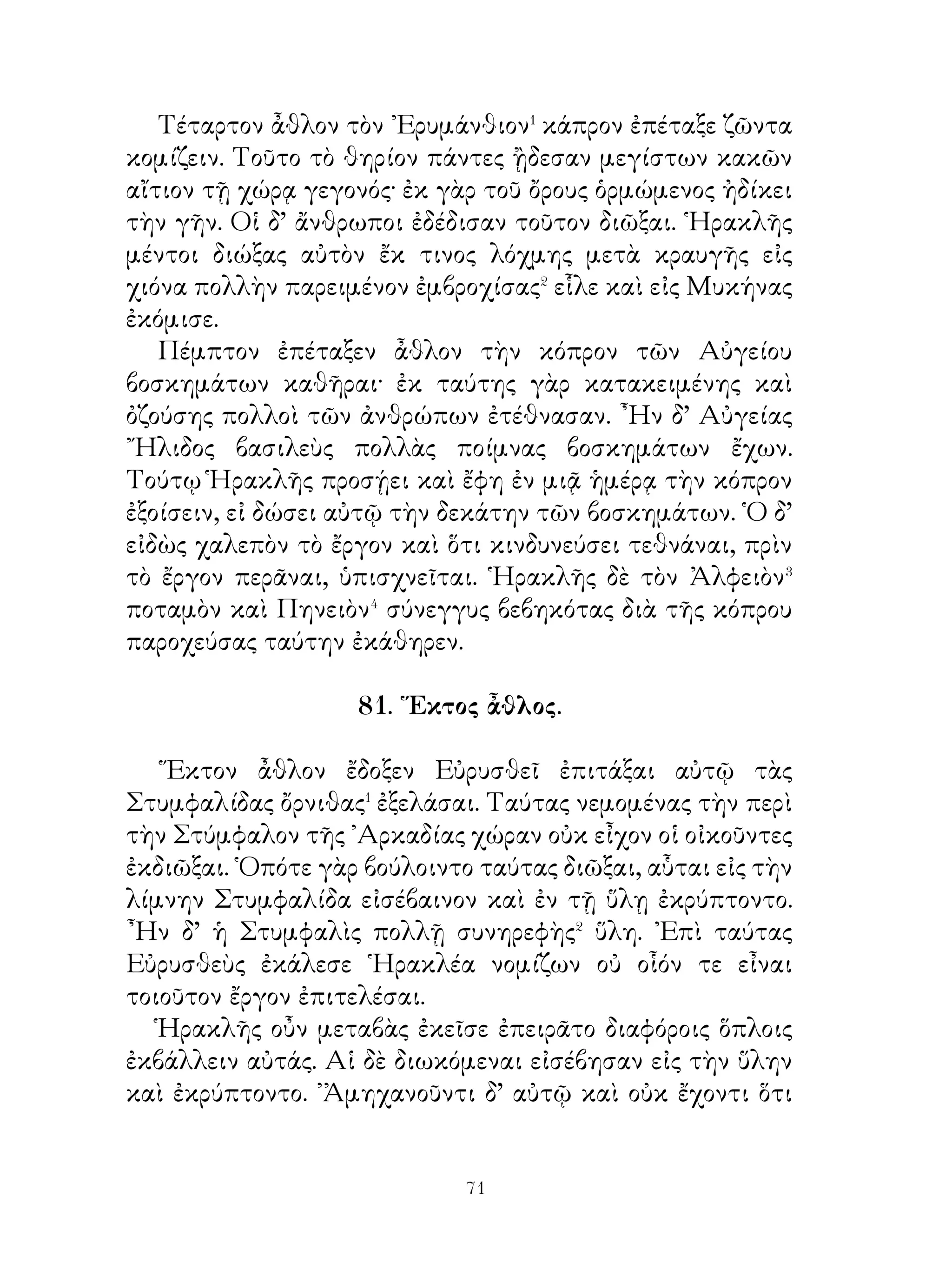 Παραλαβὼν οὖν ῾Ηρακλῆς ἐθελοντὰς συμμάχους ἐν
μιᾷ νηὶ ἔπλει. ᾽Επεὶ δ’ εἰς τὸν λιμένα αὐτῶν κατέπλευσε,
παραγενομένης ὡς αὐτὸν ῾Ιππολύτης καὶ τίνος χάριν ἥκοι
πυθομένης καὶ δώσειν τὸν ζωστῆρα ὑποσχομένης. ῞Ηρα μιᾷ
τῶν Ἀμαζόνων εἰκασθεῖσα⁵ τὸ πλῆθος ἐπεφοίτα λέγουσα·
« Τὴν βασιλίδα ἁρπάζουσιν οἱ προσελθόντες ξένοι ». Αἱ
δὲ μεθ᾽ ὅπλων ἐπὶ τὴν ναῦν κατέθεον σὺν ἵπποις. ῾Ως δ’
ᾔσθετο αὐτὰς καθωπλισμένας ῾Ηρακλῆς, νομίσας ἐκ δόλου
τοῦτο γενέσθαι τὴν μὲν ῾Ιππολύτην κτείνας τὸν ζωστῆρα
ἀφαιρεῖται, πρὸς δὲ τὰς λοιπὰς ἀγωνισάμενος ἀποπλεῖ καὶ
κομίσας τὸν ζωστῆρα εἰς Μυκήνας ἔδωκεν Εὐρυσθεῖ.
   Δέκατον δ’ ἆθλον ἐπετάγη τὰς Γηρυόνου βοῦς ἐξ ᾽Ερυθείας
κομίζειν. ᾽Ερύθεια δ’ ἦν ᾽Ωκεανοῦ πλησίον κειμένη νῆσος, ἣ
νῦν Γάδειρα καλεῖται. Ταύτην Γηρυόνης ἐκαρποῦτο τριῶν
ἔχων ἀνδρῶν συμφυὲς σῶμα συνηγμένον μὲν εἰς ἓν κατὰ
τὴν γαστέρα, ἐσχισμένον δ’ εἰς τρεῖς ἀπὸ λαγόνων τε καὶ
μηρῶν. Εἶχε δὲ φοινικᾶς βοῦς, ὧν ἐπεμελεῖτο μὲν βουκόλος
Εὐρυτίων, φύλαξ δ’ ἦν αὐτῶν ῎Ορθρος, κύων δικέφαλος.
Πορευόμενος οὖν ῾Ηρακλῆς ἐπὶ τὰς βοῦς ταύτας περαιοῦται
νηὶ εἰς ᾽Ερύθειαν καὶ ἐν τῷ ὄρει ῎Αβαντι αὐλίζεται⁶ οὐδενὸς
ἐναντιουμένου. Αἰσθόμενοι δ’ ὅ τε κύων καὶ ὁ βουκόλος
ἐπαὐτὸν ὥρμων· ἠρνοῦντο γὰρ ἐπιτρέψαι αὐτῷ λαβεῖν τὰς
βοῦς. Ἡρακλῆς δ’ ἐπέρχεται ἐπ’ αὐτοὺς καὶ ἀποκτείνει
ἀμφοτέρους ροπάλῳ. ᾽Αποκτείνας δὲ πάντας τοὺς
ἐπιδραμόντας αὐτῷ, οἵ Γηρυόνην μέγιστον ἠσπάζοντο, καὶ
αὐτὸν δὲ τέλος Γηρυόνην καταβαλὼν τὰς βοῦς εἰς Μυκήνας
ἐκόμισεν. Εὐρυσθεὺς δ’ ἡσθεὶς κατέθυσεν αὐτὰς τῇ Ἥρᾳ.




                           
 