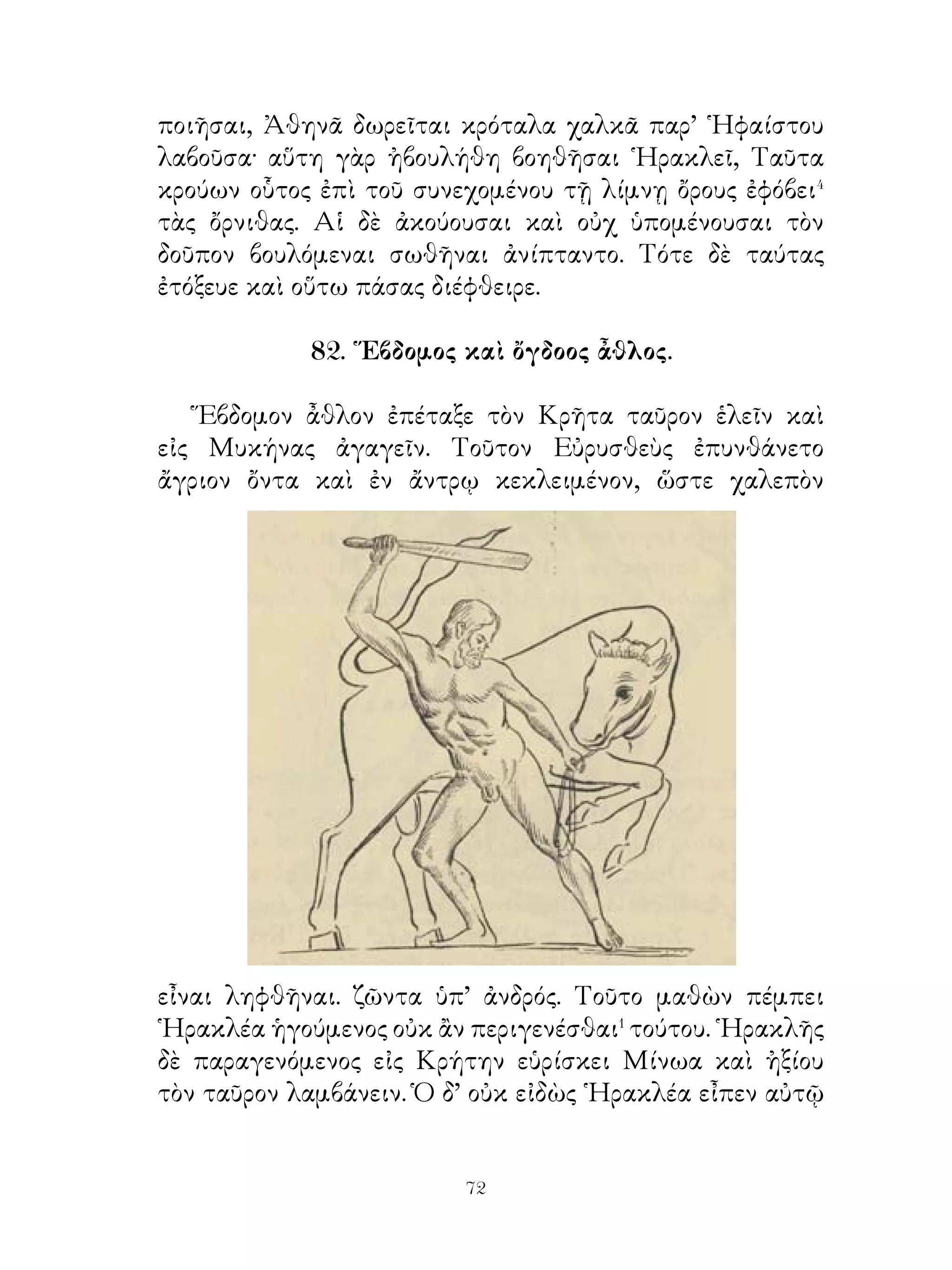 84. ᾽Ενδέκατος καὶ δωδέκατος ἆθλος.

   ῾Ενδέκατον ἆθλον ἐπέταξε παρ’ ῾Εσπερίδων� τὰ χρυσᾶ
μῆλα κομίζειν· ταῦτα γὰρ χαλεπὸν κτηθῆναι παρ’ ἀνδρός.
Πορευόμενος οὖν ῾Ηρακλῆς πρῶτον εἰς Λιβύην ἀφίκετο,
ἧς ᾽Ανταῖος ἐβασίλευε. Παρὰ τούτου ῾Ηρακλῆς δεκτὸς
γενόμενος ἠναγκάζετο παλαίειν αὐτῷ. ῾Ο γὰρ Ἀνταῖος
δεχόμ;νος τοὺς ξένους καὶ ἐν πάλη τούτους χειρούμενος
ἀποκτενεῖν. ῾Ηρακλῆς μέντοι τοῦτον ἀράμενος� μετέωρον
ἐχειρώσατο καὶ ἀπέκτεινεν.
   ᾽Εκ τούτου εἰς Αἴγυπτον ἦλθεν, ἧς Βούσιρις, παῖς
Ποσειδῶνος, ἐβασίλευεν. Οὗτος πρῶτον πολλὰ δωρούμενος
τοῖς ξένοις ἦγεν ἐπί τὸν βωμὸν κἀνταῦθα ἔθυεν αὐτούς. Οὕτω
καὶ ῾Ηρακλῆς τὸ πρῶτον μὲν ἐβιάσθη. προσφερόμενος μέντοι
εἰς τὸν βωμὸν τοὺς δεσμοὺς ἔρρηξε καὶ ἐκεῖνον ἀπέκτεινεν.
Οὕτω, ἃ Βούσιρις διενοήθη ἐργάσασθαι, εἴργασται αὐτῷ.
   Μετὰ τοῦτο πρὸς Ἄτλαντα� ἧκε, παρ’ οὗ διαδεξάμενος
τὸν οὐρανόν, ἐκεῖνον ἐπὶ τὰ μῆλα ἔπεμψεν, αὐτὸς δὲ τὸν
Ἄτλαντα ἐμιμήσατο. Ἄτλας δ’ ὅμως δρεψάμενος τὰ μῆλα
ἐβούλετο αὐτὸς κομίσαι Εὐρυσθέα, ῾Ηρακλέα δ’ ἐκέλευσεν
ἔχειν τὸν οὐρανόν. Ἡρακλῆς δ’ ἐκέλευσεν Ἄτλαντα δέξασθαι
τὸν οὐρανό, ἕως σπεῖραν ἐπὶ τῆς κεφαλῆς ποιήσαιτο. Τοῦτο
ἀκούσας Ἄτλας ἐπὶ γῆς καταθεὶς τὰ μῆλα τὸν οὐρανὸν
διεδέξατο. ῾Ηρακλῆς δ’ ἀνελόμενος⁴ τὰ μῆλα ἀπηλλάσσετο.
   Δωδέκατον ἆθλον ἐπετάγη τὸν Κέρβερον ἐξ ᾋδου κομίζειν.
Εἶχε οὗτος τρεῖς μὲν κυνῶν κεφαλάς, τὴν δὲ οὐρὰν δράκοντος.
᾽Ελθὼν οὖν ῾Ηρακλῆς ἐπὶ. Ταίναρον τῆς Λακωνικῆς, οὗ τῆς
καταβάσεως τὸ στόμιόν ἐστι, εἰς ᾋδου κατῄει,. ᾽Ενταῦθα
θωρακισθεὶς καὶ λεοντῆν περιθέμενος συνέλαβε τὸ θηρίον,
καίπερ ὑπὸ τοῦ κατὰ τὴν οὐρὰν δράκοντος δακνόμενος τὰς
χεῖρας, οὐδὲν λυμανθείς⁵· μεθ’ ἡμέρας γὰρ τὸ τραῦμα ἰάθη.


                             
 