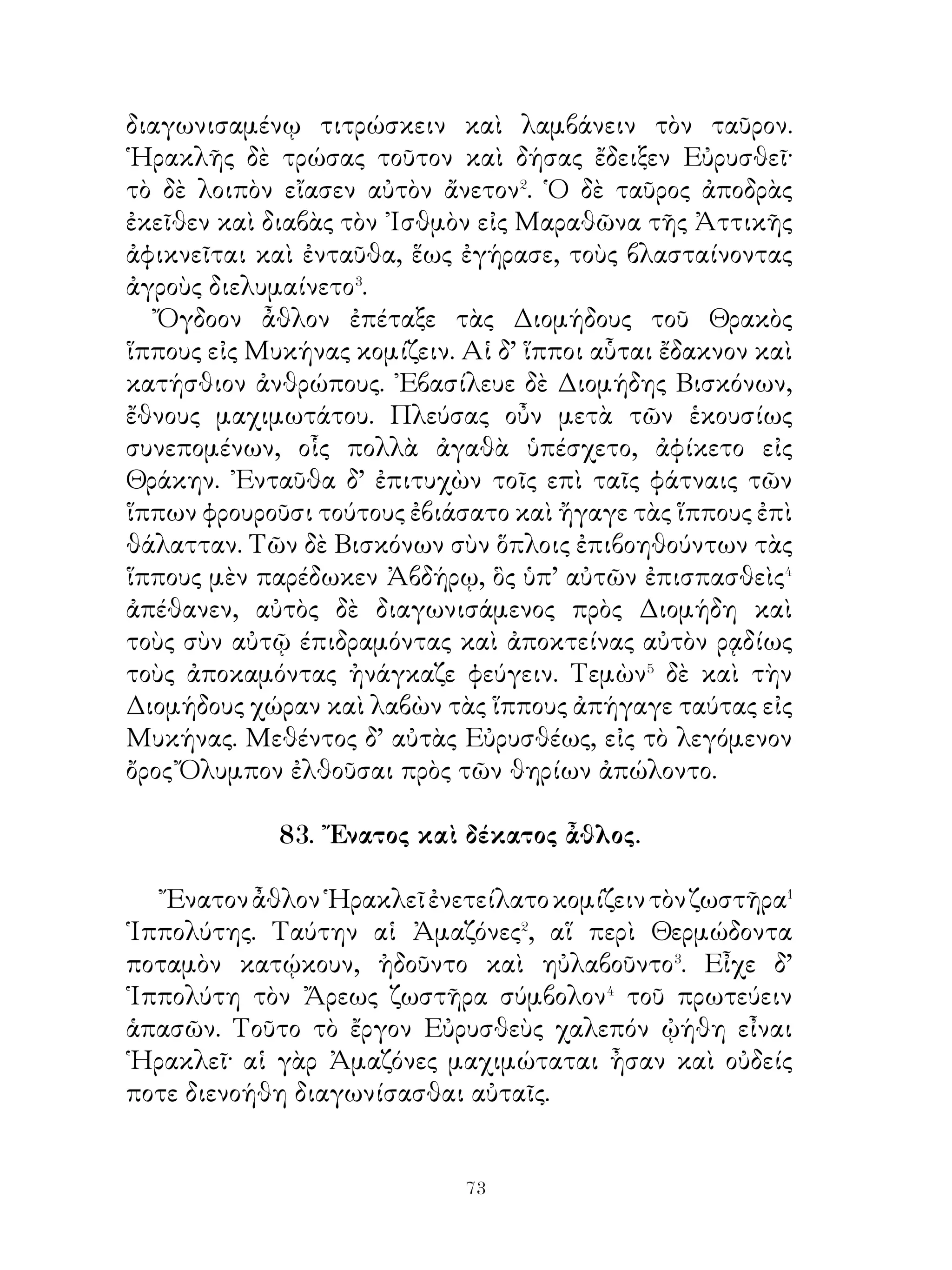 Ἀγαγὼν δὲ τὸν Κέρβερον εἰς Μυκήνας καὶ δείξας τοῦτον
Εὐρυσθεῖ πάλιν εἰς ᾋδου ἐκόμισε.

                     85. Χώρα θήρας.

   Τὰ ἐν τούτῳ τῷ τόπῳ θηρία παντοῖα ἦν, πλεῖστοι μὲν
ὄνοι ἄγριοι, πολλοὶ δὲ στρουθοὶ καὶ μεγάλοι. ᾽Ενῆσαν δὲ καὶ
ὠτίδες καλαὶ καὶ δορκάδες� ταχεῖαι. Ταῦτα τὰ θηρία οἱ τῆς
χώρας ταύτης κᾴτοικοι τοῖς ἵπποις ἐθήρευον. Συνεξῇσαν� δ᾽
ἅμα ἐπὶ θήραν ἄνδρες γέροντες καὶ νέοι. Καὶ οἱ μὲν γέροντες
μετὰ θηρευτικῶν κυνῶν ἀνίχνευον τὰ ἐν τῷ δάσει θηρία,
οἱ δὲ νέοι διιστάμενοι� ἀλλήλων ἐδὶωκον τὰ πλησιάζοντα
θηρία. Χαλεπὸν μέντοι ἦν θηρεῦσαι τοὺς ὄνους· οὗτοι γὰρ
πολλοὶ θᾶττον πάντων τῶν ἵππων ἔθεον. ῎Εστιν ὅτε δ’ ὅμως
ἐλάμβανόν τινας. Τὰ δὲ τῶν ἁλισκομένων κρέα παραπλήσια
ἦν τοῖς ἐλαφείοις, ἁπαλώτερα δέ.
   Στρουθὸν δ’ οὐδεὶς ἔλαβεν. Οἱ δὲ διώξαντες ἱππεῖς ταχὺ
ἐπαύοντο· πολὺ γὰρ ἀπεσπᾶτο τῇ τῶν ποδῶν ταχυτῆτι καὶ
τῆ τῶν πτερύγων πτήσει. Τὰς δ’ ὠτίδας ρᾳδίως ἐλάμβανον·
βραχὺ γὰρ ἐπέτοντο καὶ ταχὺ ἀπηγόρευον⁴. Τὰ δ῾ ἥδιστα
αὐτῶν κρέα αἱ οἴκοι μένουσαι γυναῖκες παρεσκεύαζον.

                86. Ὁ Στρατὸς τοῦ Ξέρξου.

   Σύμπαντος τοῦ πεζοῦ στρατοῦ τὸ πλῆθος� ἐφάνη�
ἑβδομήκοντα καὶ ἑκατὸν μυριάδες�, ὧν ἐστρατήγουν ἕξ
ἡγεμόνες· πρῶτος δὲ πάντων Μαρδόνιος ἦν. Χωρὶς⁴ δὲ
τούτων ἄλλαι χίλιαι δεκάδες Περσῶν ἦσαν ἀπολελεγμένων⁵,
οἵ ἀθάνατοι ἐκαλοῦντο῾ εἰ γὰρ τις αὐτῶν ἐκλίποι θανάτῳ ἢ
νόσῳ, ἄλλος ἡρεῖτο⁶ καὶ οὐδέποτε πλείους ἢ ἐλάσσους μυρίων
ἐγίγνοντο. Ἀριθμὸς δὲ τῆς ἵππου ἐγένετο ὀκτὼ μυριάδες.


                           
 
