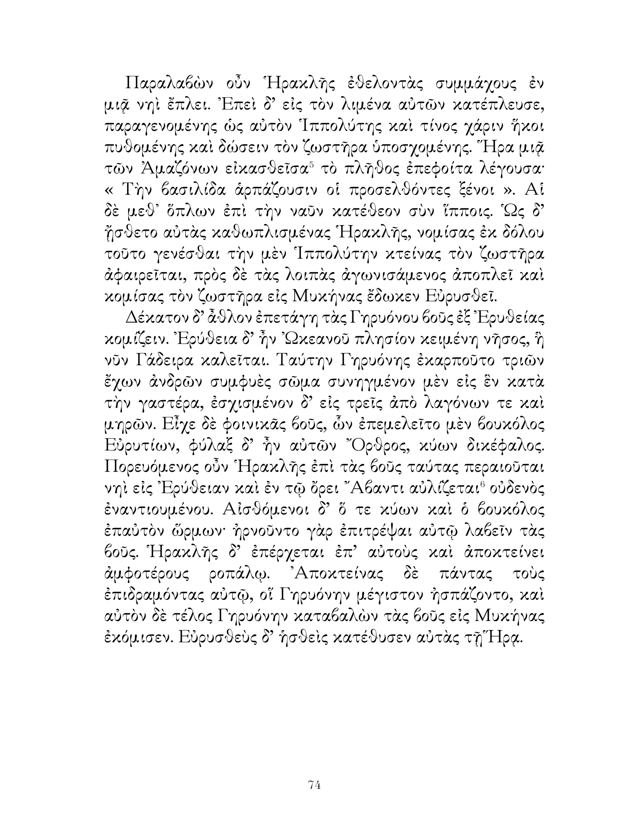 Τῶν δὲ τριή-ρων⁷ ἀριθμὸς ἐγένετο ἑπτὰ καὶ διακόσιαι καὶ
χίλιαι. Παρείχοντο δὲ Κύπριοι μὲν πεντήκοντα καὶ ἑκατόν,
Φοίνικες δὲ διπλασίας τούτων, Αἰγύπτιοι δὲ δυοῖν δεούσας
διακοσίας. ῾Ωσαύτως Κίλικες ἑκατόν, Πάμφυλοι τριάκοντα,
Λύκιοι πεντήκοντα, νησιῶται ἑπτακαίδεκα, ῾Ελλησπόντιοι
ἑκατόν.᾽Οκτὼ δὲ στρατηγοὶ τοῦ σύμπαντος ναυτικοῦ ἦσαν.
Οὗτος ὁ στόλος δευτεραῖος ἐξ ᾽Εφέσου εἰς ῾Ελλήσποντον
ἀφίκετο.

                       87. Φαέθων.
   ῞Ηλιος ἐτέκνωσε Φαέθοντα, ὃς περὶ πᾶν μὲν ἐτόλμα,
οὐδενὸς δ’ ἀπὸ παιδικῆς ἡλικίας ἡττᾶτο. ῞Οτε Φαὲθων
νεανίας ἐγένετο, ὁρῶν τὸν πατέρα ἐπὶ τεθρίππου� ὀχούμενον
καὶ διὰ τοῦτο ὑπὸ τῶν ἀνθρώπων τιμώμενον ἱκέτευσε μίαν




ἡμέραν παραχωρῆσαι αὐτῷ τὸ ἅρμα· οὕτω γὰρ ἤλπιζεν
εὐδοκιμήσειν παρὰ τοῖς ἀνθρώποις. ῾Ο δὲ πατὴρ πρῶτον μὲν
ὤκνει παραχωρῆσαι τοῦτο τῷ υἱῷ, ὕστερον δ᾽, ἐπεὶ οὗτος
ᾒτιζε�, συνεχώρησεν αὐτῷ, καίπερ εἰδὼς ὅτι ὁ υἱὸς θανατᾷ�.


                             
 