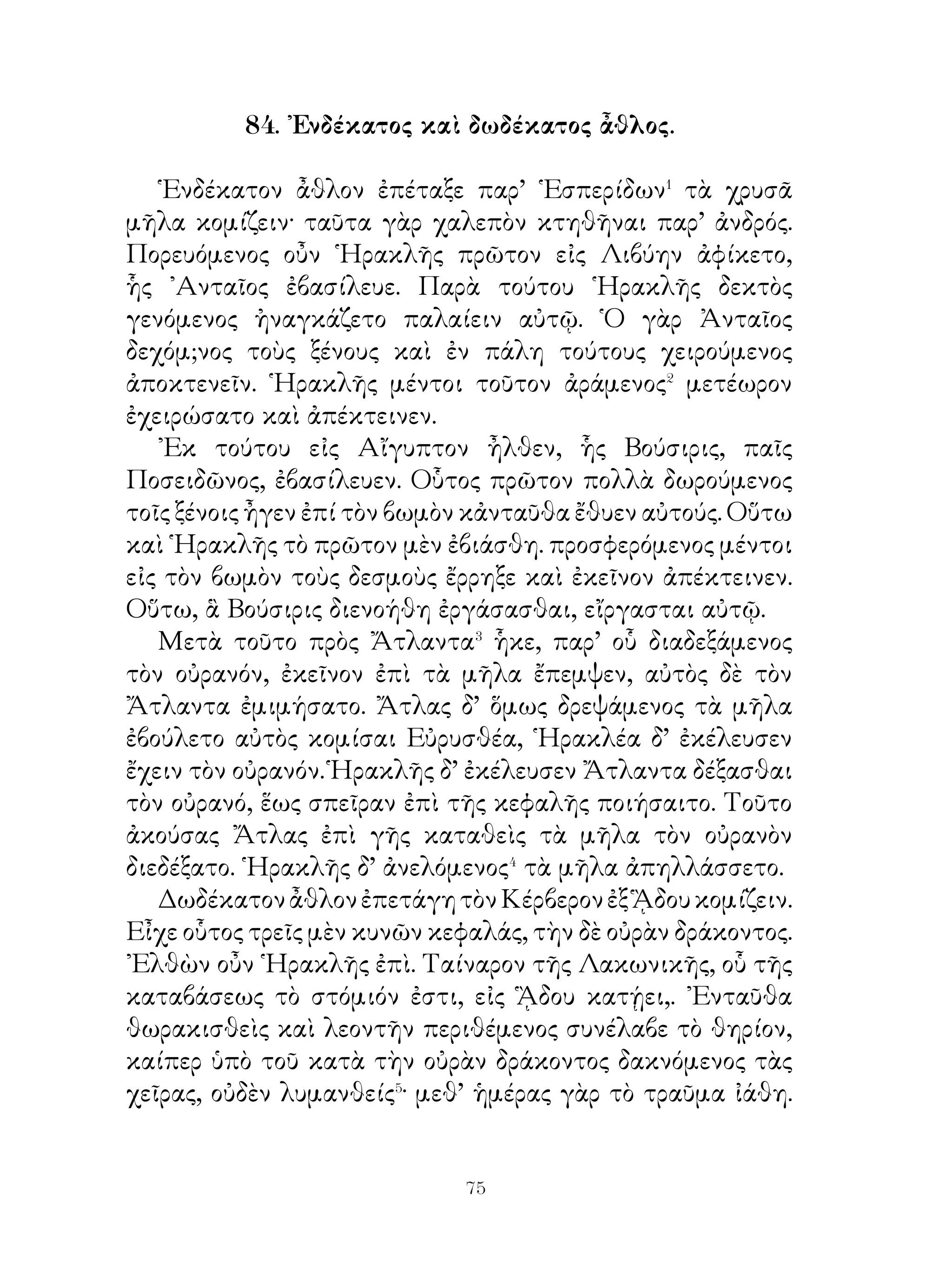 ᾽Επεὶ οὖν Φαέθων ἀνέβη ἐπὶ τοῦ τεθρίππου, ἤλαυνε μὲν
αὐτὸς ἀνειμένως⁴, οἱ δ’ ἵπποι γνόντες ὅτι οὐ δουλεύουσι ῾Ηλίῳ,
ἐξηνέχθησαν⁵ τῆς ὁδοῦ. Καὶ τὸν μὲν πρῶτον πλανώμενοι
κατὰ τὸν οὐρανὸν ἐπύρωσαν αὐτόν, εἶτα δὲ πελάσαντες τῇ
γῇ ἐλυμήναντο αὐτὴν κατακαίοντες τοὺς ἀγρούς.
   Διὸ Ζεὺς ὀργισθεὶς Φαέθοντα μὲν ἐκεραύνωσε, τὸν δ’
῞Ηλιον ἐπὶ τὴν συνήθη πορείαν ἀποκατέστησεν. ῾Ὁ δὲ πατὴρ
οἰμώζων⁸ καὶ στεναχίζων ἐπὶ τῇ τοῦ υἱοῦ ἀπωλείᾳ ἔλεγεν· «
Οἴμοι, ὅτι τοιούτου υἱοῦ ἀποστέρομαι ».

      88. Συνελαΐδας ἀγορεύων ἐν τῷ συνεδρίῳ τῶν
                   Λακεδαιμονίων.

   Παρελθὼν� Σθεναλαΐδας, εἷς τῶν ἐφόρων ὤν ἔλεξε τάδε·
« Τοὺς μὲν λόγους, ὦ Λακεδαίμόνιοι, τῶν Ἀθηναίων
τοὺς πλείονας τοῦ δέοντος οὐ γιγνώσκω· ἐπαινέσαντες
γὰρ ἑαυτοὺς πλέον ἢ κατ’ ἀξίαν² οὐδαμοῦ ἀντεῖπον ὡς οἱ
ἡμέτεροι σύμμαχοι ἀδικώτεροι αὐτῶν ἐγένοντο. Καίτοι, εἰ
πρὸς Μήδους μὲν τότε ἐγένοντο οἱ ἄριστοι τῶν ῾Ελλήνων,
πρὸς ἡμᾶς δὲ νῦν χείρους ἢ πρὸς τοὺς ἑαυτῶν συμμάχους,
μείζονος ζημίας ἄξιοί εἰσιν. ῾Ημεῖς μὲν γὰρ μετὰ τῶν
συμμάχων μάλιστα ἐτιμήσαμεν καὶ αἰτιωτάτους³ τῆς κατὰ
τῶν Μήδων νίκης αὐτοὺς ἐλογισάμεθα ἐν τοῖς ῞Ελλησιν.
Οὗτοι δ’ ἀνακουφισθέντες⁴ ἀδικώτατοι πρὸς τοὺς ἡμετέρους
συμμάχους ἐγένοντο. Νῦν δ’ ὅμως οὐ περιοψόμεθα τοὺς
συμμάχους ἀδικουμένους· κρεῖττον γὰρ μετ’ αὐτῶν
συμπάσχειν ἢ ἐν ἀσφαλείᾳ διατελεῖν ἐστερημένους φίλων.
᾽Εὰν δὲ τούτοις νῦν μὴ πολεμήσωμεν, ἀναγκασθησόμεθα
πολὺ θᾶττον ἐν τῷ μέλλοντι ἐπεξιέναι⁵ αὐτοῖς· τότε
γὰρ μείζους γενόμενοι ἐπαχθέστεροι ἔσονται, ὅτε καὶ
χαλεπώτερον ἡμῖν ἀπαλλαγῆναι τῆς δουλείας ».


                            
 