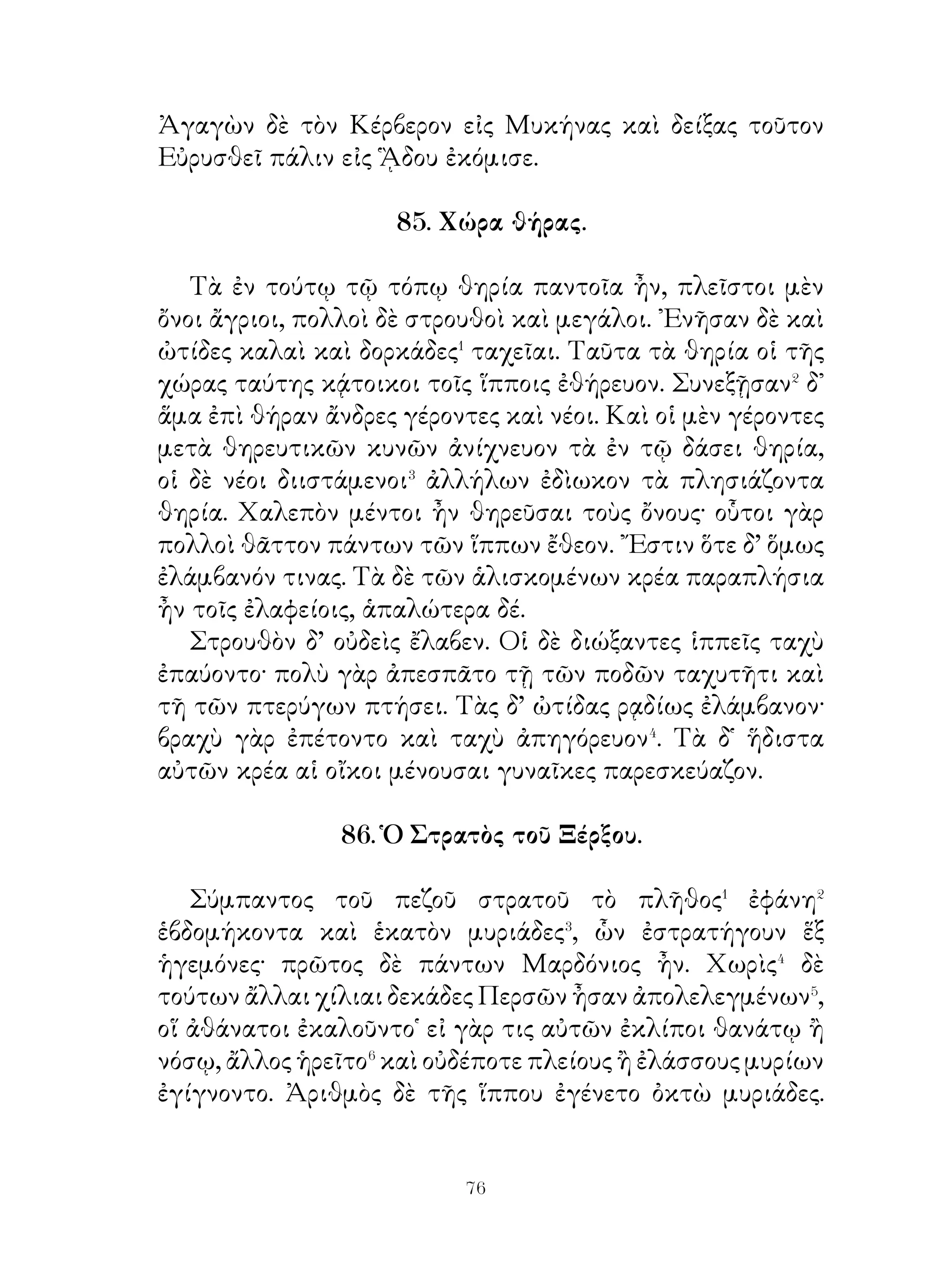 Ταῦτα λέξας ἐπεψήφιζεν⁶ εἰς τὴν ἐκκλησίαν τῶν
Λακεδαιμονίων.

     89. Καταγωγὴ καὶ παιδικὴ ἡλικία Οἰδίποδος.

   Ζεύς, ὁ τῶν θεῶν βασιλεύς, ἔδωκε Κάδμῳ, κτίτορι τῶν
Θηβῶν, γυναῖκα Ἁρμονίαν. Πάντες τότε οἱ θεοὶ καταλιπόντες
τὸν οὐρανὸν ἐν τῇ Καδμείᾳ εὐωχούμενοι ὑμνηταὶ τοῦ γάμου
ἐγένοντο. ᾽Εν δὲ τῇ εὐωχίᾳ αὐληταί� καὶ ἀοιδοὶ παρῆσαν
ᾄδοντες, πολλοὶ δὲ θεράποντες καὶ κλητῆρες ὑπούργουν τοῖς
εὐωχουμένοις.
   Κάδμου γίγνονται ᾽Ινὼ καὶ Σεμέλη, παῖς δὲ Πολύδωρος,
ὅς γεννᾷ Λάβδακον. Μετὰ δὲ τοῦτον Λάιος ἡγεμὼν τῶν Θη
βῶν καθίσταται.
   Τούτῳ ὁ θεὸς Ἀπόλλων ἔχρησεν� ὑπὸ τοῦ υἱοῦ
ἀποθανεῖσθαι. Διὸ Λάιος μνήμων τοῦ χρησμοῦ ὤν,
διατρήσας τὰ σφυρὰ τοῦ γεννηθέντος περόναις τῷ νομεῖ
τὸ βρέφος δίδωσιν ἐκθεῖναι. ῾Ο δὲ τὸ βρέφος οἰκτίρας καὶ
σωτὴρ βουληθεὶς γενέσθαι παραδίδωσιν αὐτὸ τοῖς βοσκοῖς
τοῦ Πολυβίου, βασιλέως τῆς Κορίνθου. Οἱ δὲ παραλαβόντες
καὶ σωτῆοες αὐτοῦ γενόμενοι ἤ ἤνεγκον εἰς τὴν Πολύβου
γυναῖκα. ῾Η δὲ τροφὸν παραλαβοῦσα ὑποβάλλεται� τὸ βρέφος
καὶ θεραπεύσασα τὰ σφυρὰ Οἰδίπουν καλεῖ, τοῦτο θεμένη
τὸ ὄνομα διὰ τὸ τοὺς πόδας ἀνοιδῆσαι⁴.
   Τελειωθεὶς δ’ ὁ παῖς καὶ διαφέρων τῶν ἡλίκων ἐν ρώμῃ
καὶ διὰ φθόνον ὀνειδιζόμενος ὑπὸ τῶν συμπαικτόρων
ὑπόβλητος⁵ ἔρχεται εἰς Δελφοὺς καὶ περὶ τῶν ἰδίων γονέων
πυνθάνεται. ῾Ο δὲ θεὸς ἀνεῖλεν αὐτῷ πρὸς τοὺς γονέας
μὴ πορεύεσθαι· τὸν γὰρ πατέρα μέλλει φονεύσειν καὶ τὴν
μνητέρα γυναῖκα λήψεσθαι.



                            
 