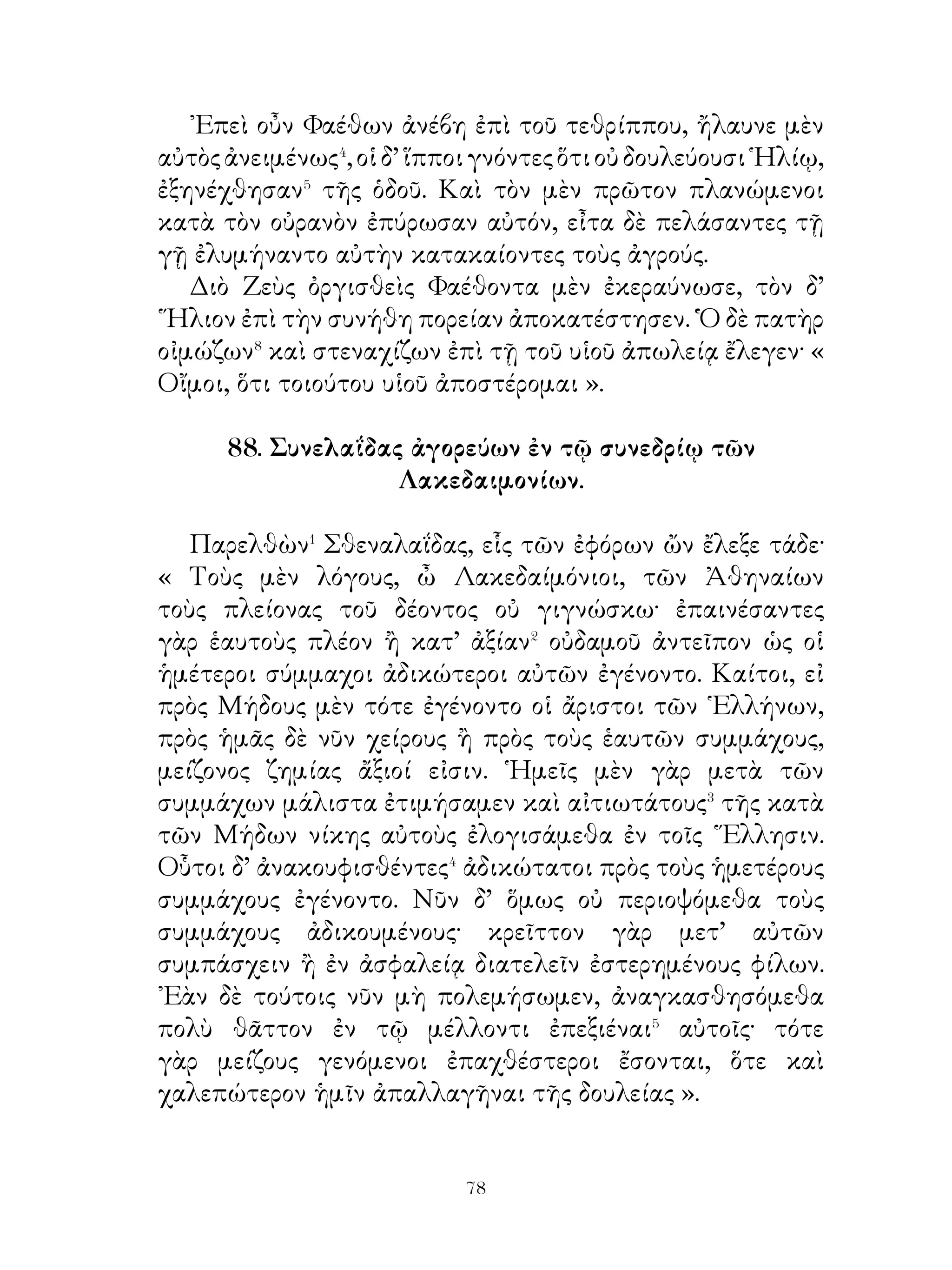 ὄρνιθος ἔχουσα τρόμον τοῖς Θηβαίοις ἐνέβαλλεν· προύτεινε
γὰρ αὐτοῖς ἐπὶ τὸ Φίκειον ὄρος καθεζομένη τὴν λύσιν τοῦδε
τοῦ αἰνίγματος. « Τί ἐστιν, ὅ μίαν ἔχον φωνὴν τετράπουν,
δίπουν, τρίπουν γίγνεται; ». Εἰ δὲ μὴ εὕροιεν τὴν λύσιν, ὑπὸ
μανίας ἡ Σφὶγξ κατεχομένη κατεβίβρωσκεν� ἕνα.
   Πολλῶν δ’ απολλυμένων Κρέων ἐκζητῶν⁴ ἀπαλλαγὴν
τοῦ κακοῦ κηρύττει τὴν βασίλείαν καὶ τὴν Λαΐου γυναῖκα
δώσειν τῷ λύσοντι τὸ αἴνιγμα.
   Οἰδίπους δ’ ἀκούσας ἄνθρωπον ἔφη εἶναι τὸ ὑπὸ τῆς
Σφιγγὸς λεγόμενον. Οὗτος γὰρ γίγνεται βρέφος ὀχούμενος
τοῖς τέτταρσι κώλοις, τελειούμενος δὲ δίπους ἐστί, γηράσκων
δὲ καὶ τὴν τρίτην βάσιν λαμβάνει, τὴν βακτηρίαν.
   ῾Η μὲν οὖν Σφὶγξ ἀπὸ τῆς ἀκροπόλεως ἑαυτὴν ἔρριψεν,
Οἰδίπους δὲ τὴν βασιλείαν παρέλαβε καὶ τὴν μητέρα
᾽Ιοκάστην ἔγημεν, ἐξ ἧς ἐτέκνωσεν ᾽Ετεοκλέα καὶ
Πολυνείκη, Ἀντιγόνην καὶ ᾽Ισμήνην.
   Ὕστερον δὲ τῶν λανθανόντων φανέντων⁵, ἡ μὲν ᾽Ιοκάστη
πνιγμὸν ἑαυτῆ παρεσκεύασεν, Οἰδίπους δ’ ἐξόρυξιν τῶν
ὀφθαλμῶν. Οὕτω τυφλὸς ὑπ’ Ἀντιγόνης φερόμενος εἰς
Κολωνὸν Ἀττικῆς ἦλθεν, ἔνθα μετ’ οὐ πολὺ τελευτὴ τοῦ
βίου αὐτῷ ἐγένετο

                  91. Πύρρος� καὶ κύων.

  Πύρρος, ὁ βασιλεύς, ὁδεύων ἐνέτυχεν νεκρῷ ἀνδρὶ γεωργῷ.
Παρ’ αὐτῷ δ’ ἦν ἄροτρον�, δρέπανον, σκαπάνη, κοπὶς καὶ
τομεύς. ᾽Επὶ δὲ τοῦ παρακειμένου βάθρου κύων ἐκάθητο
φρουρῶν τὸν νεκρόν. ῾Ο δὲ βασιλεὺς αἰσθόμενος κακούργημα
γενόμενον τὸν μὲν νεκρὸν ἐκέλευσε θάψαι ἐν τάφρῳ, τὸν δὲ
κύνα μεθ’ ἑαυτοῦ παρέλαβεν.
  ᾽Ολίγαις δ’ ἡμέραις ὕστερον ἐν τῇ παλαίστρᾳ τοῦ θεάτρου


                              
 