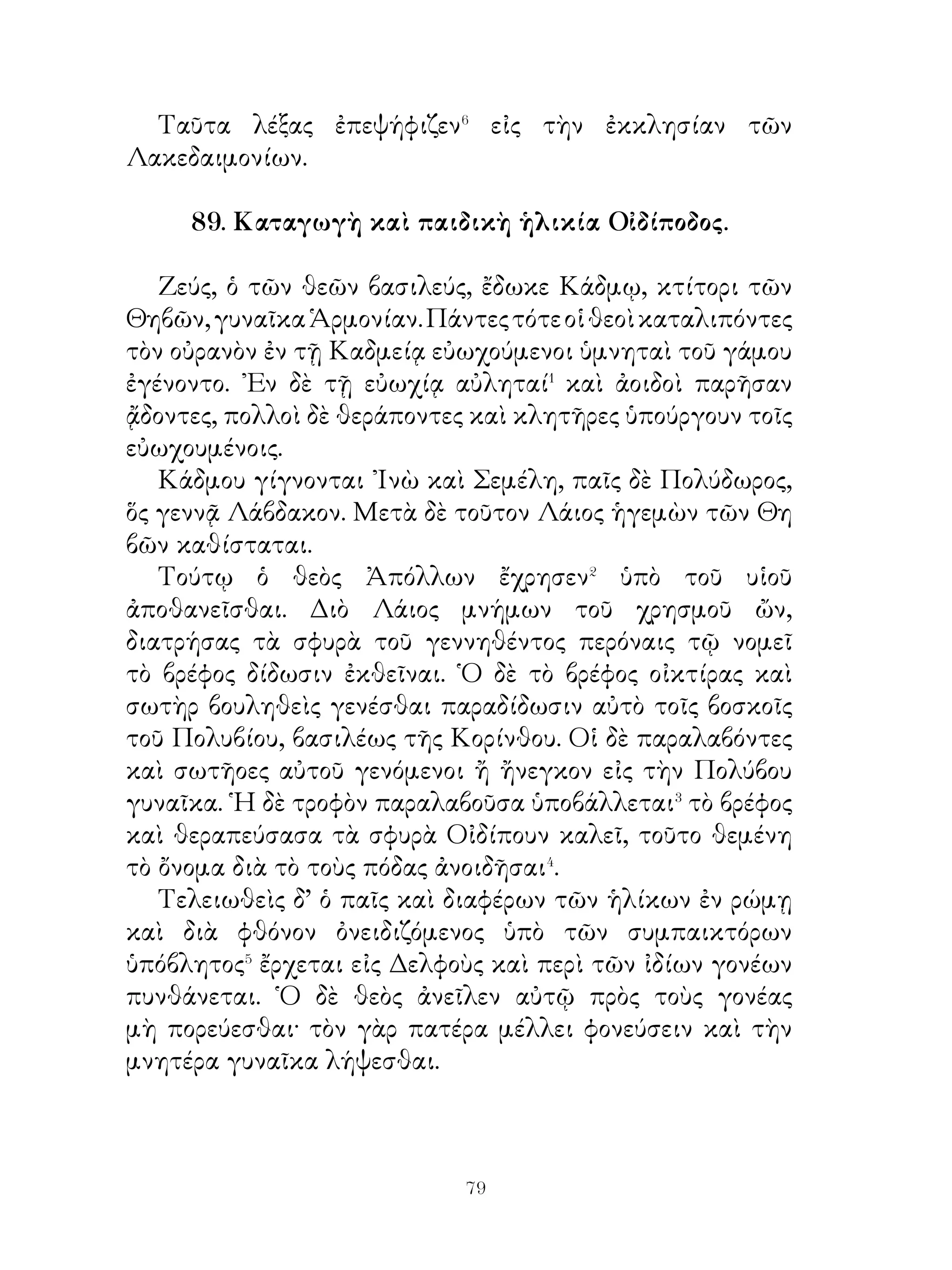 διηγωνίζοντο. Πύρρος δ’ ἐπὶ βάθρου ἐκάθητο θεώμενος
τὸν ἀγῶνα καὶ παρ’ αὐτῷ ὁ κύων ἡσυχίαν ἦγεν. ᾽Ιδὼν δ’
ἐν τῇ παλαίστρᾳ τὸν φονέα τοῦ δεσπότου ἐπέδραμεν�
ἐπ᾽ αὐτὸν μετὰ φωνῆς καὶ τοῦ ζωστῆρος ἐπελάβετο⁴.
Ὁ δὲ τῇ ξύστρᾳ καὶ τῷ βάκτρῳ ἔπαιεν αὐτόν, ἀλλ’ οὐδ’ οὕτω
ὁ κύων ἀπηλλάττετο. Πύρρος, δ’ αἰσθόμενος τὸ πρᾶγμα καὶ
τεκμήριον τοῦτο νομίσας ἤγαγε τὸν φονέα στρατιώτην εἰς
δικαστήριον, ἔνθα τὸ κακούργημα ὡμολόγησε. Διὸ ὑπὸ
Πύρρου ἐκολάσθη.

    92. Οἱ ῞Ελληνες πρὸ τῆς ἐν Σαλαμῖνι ναυμαχίας.
   Ὅτε Ξέρξης ἐπὶ τὴν ῾Ελλάδα ἐστράτευσε καὶ διὰ τῆς
Δωρίδος εἰς τὴν Φωκίδα εἰσέβαλεν, αἱ μὲν νῆες τῶν
Ἀθηναίων ἐπ’ Ἀρτεμίσιον ἐβοήθησαν, οἱ δ’ ἄλλοι ῞Ελληνες
οὐκ ἐβουλήθησαν κατὰ γῆν ἀπαντῆσαι� αὐτῷ πρὸ τῇς
Ἀττικῆς. Λακεδαιμόνιοι δὲ συνήναγον τὸν στρατὸν ἐντὸς τοῦ
᾽Ισθμοῦ καὶ διετείχισαν� αὐτὸν ἐκ θαλάττης εἰς θάλατταν.
   Ἀθηναῖοι δὲ πεισθέντες ὑπὸ Θεμιστοκλέους μὴ ὑπὸ τοῖς
Μήδοις γενέσθαι ἀπὸ τῆς Ἀττικῆς ἔφυγον καταλιπόντες ἐν
τῷ παρόντι τὴν πόλιν· καὶ οἱ μὲν γέροντες μετὰ τῶν γυναικῶν
καὶ παίδων εἰς Τροιζῆνα ἀπέβησαν, οἱ δ’ ἐν ἡλικίᾳ ὄντες σὺν
ταῖς τριήρεσιν εἰς τὸ μεταξὺ τῆς Σαλαμῖνος καὶ Ἀττικῆς
στενὸν ἔπλευσαν, ἔνθα καὶ τὸ ναυτικὸν τῶν ῾Ελλήνων ἦν.
   ᾽Ενταῦθα Εὐρυβιάδης, ὅς διὰ τὸ ἀξίωμα τὴν ἡνεμονίαν� τῶν
νεῶν εἶχεν, ἐπίεζεν⁴ ἐν τῷ συνεδρίῳ τοὺς Ἀθηναίους πλεῖν
εἰς τὸν ᾽Ισθμόν, ἔνθα καὶ ὁ στρατὸς ἤθροιστο. Θεμιστοκλῆς
δ’ ἀναστὰς ἀντέλεγεν αὐτῷ. ῾Ο δὲ τὴν βακτηρίαν ἦρεν ἐπ’
αὐτὸν καὶ εἶπεν. «῏Ω Θεμιστόκλεις, ἐν τοῖς ἀγῶσι τοὺς
προεξανισταμένους⁵ ραπίζουσι ». Θεμιστοκλῆς δ’ οὐδὲν
ταραχθεὶς ἐπὶ τῇ ὀργῇ τοῦ Εὐρυβιάδου ἀπεκρίνατο· «
Πάταξον μέν, ἂκουσον δέ ».

                           
 
