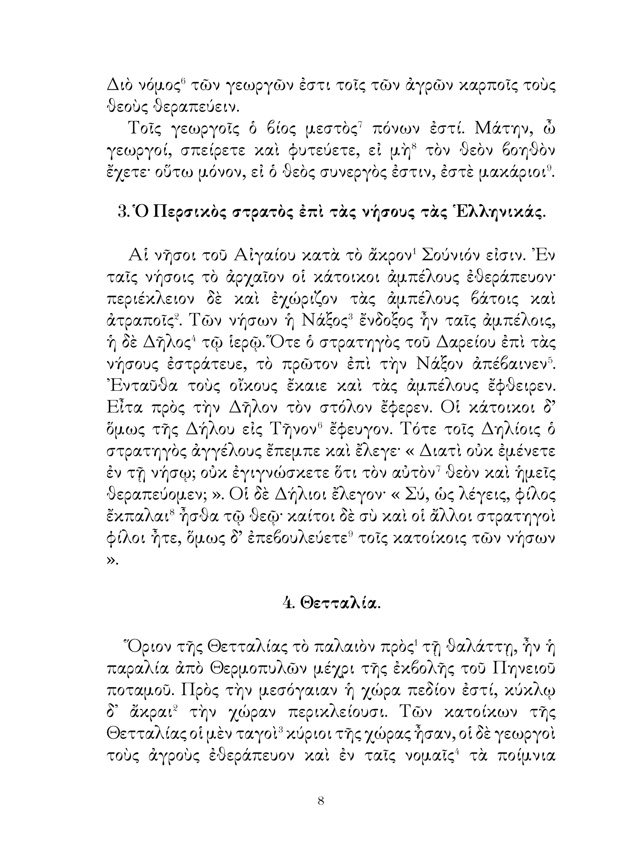 7. Κύων καὶ πρόβατον.
    Ὅτε τὰ ζῷα φωνὴν εἶχε, τὰ προβατα ἔλεγε τῷ δεσπότη·
Ἡμεῖς, ὦ δέσποτα, ἔριά σοι παρέχομεν καὶ τυρόν τοῖς δ᾽
ἀμνοῖς ἡμῶν τρέφομεν τὰ τέκνα. Σὺ δ’ οὐδὲν παρέχεις ἡμῖν,
εῖ� μή ἡμεῖς ἐκ τῆς γῆς λαμβάνομεν· ὁ δέ κύων, καίτοι² οὐδέν
παρέχει σοι, ἐκ τοῦ σίτου καθ’ ἡμέραν λαμβάνει ».
    Ὁ δὲ κύων ἔλεγεν· « ῏Ω ἀνόητον πρόβατον, ἡ γλῶσσά
σου προτρέχει τῆς διανοίας. ᾽Εγώ εἰμι χρησιμώτερος ὑμῶν·
ἔργον μὲν γὰρ ὑμῶν ἐστι παρέχειν τὰ ἀγαθὰ τῷ δεσπότῃ,
ἄλλον δὲ πόνον ὑμεῖς οὐκ ἔχετε. Εἰ δ’ ἐγὼ μὴ ἐφύλαττον
ὑμᾶς, ἐκινδυνεύετε ἂν³ πάσχειν κακὰ ὑπὸ τῶν ἐχθρῶν. ᾽Εμοὶ
δ’ ἀνάγκη ἀεὶ φυλάττειν καὶ σῴζειν ὑμᾶς ἐκ τῶν κινδύνων
».

                      8. Ἡ Αίγυπτος.

   Α΄. ῾Η Αἴγυπτος στενή ἐστι καὶ ἀπ’ Ἑλεφαντίνης¹ τῆς
νήσου μέχρι τῆς θαλάττης τείνει. ῾Η δὲ χώρα αὕτη ξηρά
ἐστιν· ὄμβροι μὲν γὰρ διὰ πολλῶν ἐνιαυτῶν² οὐ γίγνονται
ἐν αὐτῇ, δρόσος δ’ ὀλίγη. Διὰ μέσης δὲ τῆς Αἰγύπτου ὁ
Νεῖλος ποταμὸς φέρεται� καὶ τὴν χώραν κατ’ ἐνιαυτὸν
κατακλύζει. Τότε καὶ αἱ ὁδοὶ κατέχονται⁴ τῷ ποταμῷ καὶ
οὐκ ἔστιν ἄνευ πλοίων πορεύεσθαι. Οἱ παλαιοὶ ὀρθῶς τὴν
Αἴγυπτον μάλιστα δὲ τὸ Δέλτα, δῶρον τοῦ Νείλου λέγουσι.
Φέρει⁵ δ’ ἡ Αἴγυπτος κριθὴν ἄφθονον καὶ τυρὸν καὶ τὰ
ἄλλα σῖτα, ἄμπελοι δ’ ἐν αὐτῆ οὐ γίγνονται. ῾Ο γὰρ οἶνος
ὁ τῶν Αἰγυπτίων, ὡς παρ’ Ἡροδότου διδασκόμεθα, οὐκ ἐκ
τῆς ἀμπέλου ἦν, ἀλλ’ ἐκ κριθῆς. ᾽Εν δὲ τῷ Νείλῳ βύβλος⁶
φύεται αφθονος, πολλοῦ ἀξία τοῖς Αἰγυπτίοις· βύβλινα μὲν
γὰρ ἦν τὰ ἱστία, βύβλινα δὲ καὶ τὰ βιβλία αὐτῶν.



                              
 