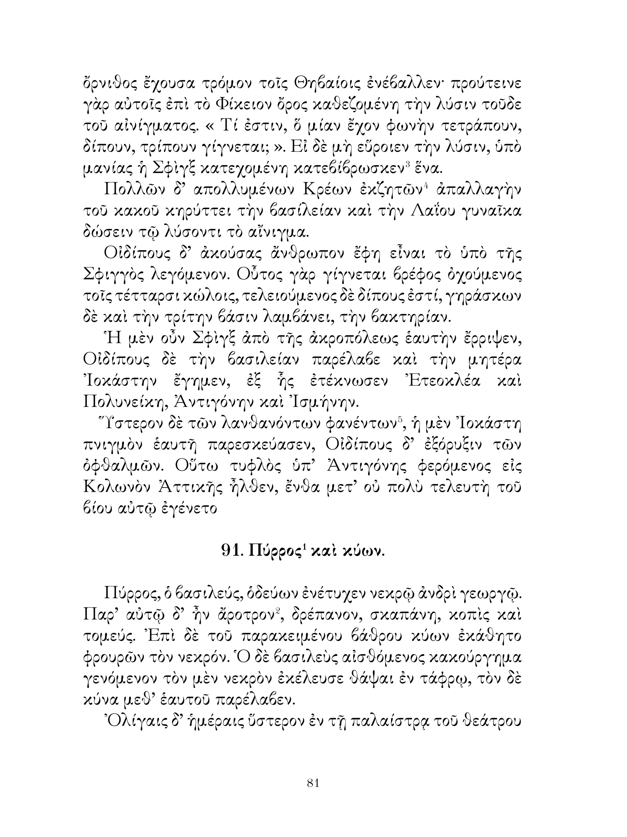 ῟Ηκον δὲ μετ’ οὐ πολὺ καὶ Σοφὰίνετος ὁ Στυμφάλιος�
καὶ Σωκράτης ὁ ᾽Αχαιὸς καὶ ὁ ᾽Αρίστιππος ὁ Θετταλὸς καὶ
Πασίων ὁ Μεγαρεὺς καὶ ὁ Μένων ὁ Θετταλὸς ἔχων Δόλοπας
καὶ Αἰνιᾶνας καὶ Ὀλυνθίους. Μεθ’ ἡμέρας δὲ τριάκοντα ἧκε
καὶ Κλέαρχος ὁ Λακεδαιμόνιος ἔχων πελταστὰς Θρᾷκας καὶ
τοξότας Κρῆτας.
   ᾽Εγένετο δ’ οἱ ἐκ πάσης ῾Ελλάδος Ἀθηναῖοι, Μεσσήνιοι,
Ἀρκάδες, Τεγεᾶται, Μιλήσιοι, ᾽Εφέσιοι, Λαμψακηνοί,
Κυζικηνοί, Ταραντῖνοι, καὶ ἄλλοι φυγάδες ῞Ελληνες Ἀσιανοὶ
εἰς τρεῖς χιλιάδας καὶ μυρίους.

    95. Οἱ ᾽Αθηναῖοι κατὰ τὴν εἰσβολἠν τοῦ Ξέρξου.

   Ἁπάντων τῶν συμμάχων διακειμένων ἀθύμως καὶ
Πελοποννησίων μὲν διατειχιζόντων τὸν ᾽Ισθμὸν καὶ ζητούν
των ἰδίαν ἑαυτοῖς σωτηρίαν, τῶν δ’ ἄλλων πόλεων ὑπὸ τοῖς
βαρβάροις γεγενημένων καὶ συστρατευομένων ἐκείνοις,
προσπλεουσῶν δὲ τριήρων διακοσίων και χιλίων καὶ
πεζῆς στρατιᾶς ἀναριθμήτου μελλούσης εἰς τὴν Ἀττικὴν
εἰσβαλεῖν,Ἀθηναῖοι καίπερ ἔρημοι συμμάχων γεγενημένοι
καὶ τῶν ἐλπίδων ἁπασῶν διημαρτηκότες�, ἐξὸν� αὐτοῖς μή
μόνον τοὺς παρόντας κινδύνους διαφυγεῖν, ἀλλὰ καὶ τιμὰς
ἐξαιρέτους λαβεῖν, οὐχ ὑπέμειναν τὰς παρὰ Ξέρξου δωρεάς,
οὐδ’ ἀσμένως πρὸς τὰς διαλλαγὰς τὰς πρὸς βαρβάρους
ὥρμησαν�, ἀλλ’ αὐτοὶ μὲν ὑπὲρ τῆς ἐλευθερίας πολεμεῖν
παρεσκευάζοντο, τοῖς δ’ ἄλλοις τὴν δουλείαν αἱρουμένοις
συγγνώμην εἶχον. Ἡγοῦντο γάρ, ἐπιφαινομένου τοῦ κινδύνου
ἐκ τοσαύτης, στρατιᾶς, ταῖς μὲν τοπειναῖς τῶν πόλεων
προσήκειν ἐκ παντὸς τρόπου ζητεῖν τὴν σωτηρίαν, ταῖς δὲ
ἀξιούσαις προεστάναι τῆς ῾Ελλάδος οὐκ ἐξεῖναι διαφεύγειν
τοὺς κινδύνους.


                          
 