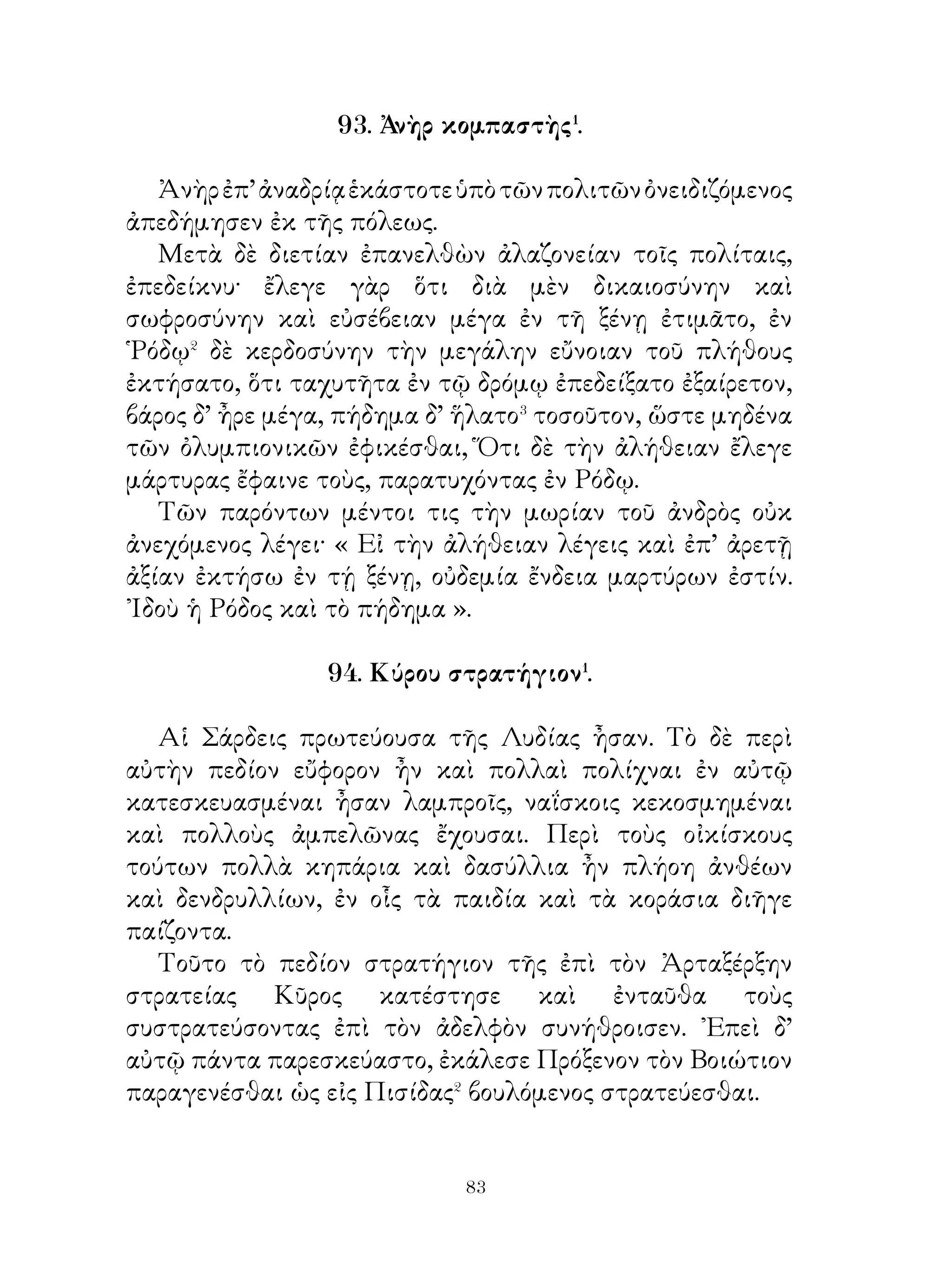 συγγυμναστήν.
   Πολλάκις δ’ ὁ τοιοῦτος καὶ εἰς ἐπονειδίστους χώρους φυγὰς
ἀπελαύνεται καὶ μὴν ἐν ταῖς ὁδοῖς παραχωρητέον αὐτῷ. Οἱ
δὲ μάχιμοι νέοι οὕτω νοήμονές⁵ εἰσιν, ὥστε προαιροῦνται
θάνατον ἀντὶ τοὗ ἐπονειδίστου τούτου βίου.

                 98. ῾Η γῆ τῶν μακάρων�.

   Αὕτη ἡ πόλις χρυσῆ πᾶσα, τὸ δὲ τεῖχος περίκειται
σμαράγδινον, πύλαι δ’ ἀργυραῖ και σιδηραῖ εἰσιν ἑπτά, τὸ δ’
ἔδαφος τῆς πόλεως καὶ ἡ ἐντὸς τοῦ τείχους γῆ ἐλεφαντίνη�·
αἱ δ’ ἐν αὐτῇ αὔλειοι� οἰκίαι εἰσὶ χαρίεσσαι καὶ βωμοὶ
ἔνεισι λίθινοι, ἐφ’ ὧν τὰς ἑκατόμβας⁴ ποιοῦσι. καὶ ἡρῷα
δὲ μαρμάρινα ἵδρυται, ἐφ’ ὧν ἀναγεγραμμένα ἐστὶ τὰ
λαμπρὰ παππῷα ὀνόματα. Περὶ δὲ τὴν πόλιν ὑλήεντα ἄλση
περίκειται καὶ δινήεις ποταμὸς ἀρωματώδης ῥεῖ.
   ῾Η δὲ κύκλῳ ὀρεινὴ χώρα πᾶσι μὲν ἄνθεσι, πᾶσι δὲ φυτοῖς
ἡμέροις καὶ σκιεροῖς τέθηλεν⁵. Αἱ μὲν γὰρ ἄμπελοι ἐν ταῖς
ὀρειναῖς κλιτύσι φύονται ἐτήσιαι, τοὺς δ’ ἄλλους καρποὺς
καὶ ὀπώρας φέρει μηνιαίους· ἀντὶ δὲ τοῦ πυροῦ οἱ στάχυες
ἄρτους ἑτοίμους φύουσι. Πηγαὶ δ’ ὕδατος θαλασσίου καὶ
ποσίμου πολλαὶ εἰσι καὶ ποταμοὶ γαλακτώδεις πάμπολλοι
τὴν χώραν διατέμνουσι. Πᾶσαι δὲ αἱ ἡμέραι οὕτω λαμπραί
εἰσιν, ὥστε ἡ σημερινὴ οὐδὲν διαφέρει τῆς χθεσινῆς.

         99. Διάλογος Σωκράτους καὶ Φαίδρου.

   Σωκράτης. Πόθεν, ὦ Φαῖδρε, ἔρχει; πολλάκις γάρ σε εἶδον
ἐντεῦθεν ἰόντα.
   Φαῖδρος. Μεγαροῖ μέν, ὦ Σώκρατες, διέτριψα τέτταρᾳς
ἡμέρας. ᾽Εκεῖθεν δὲ Θήβαζε ἦλθον, ἔνθα ὀλίγας ἡμέρας


                           
 