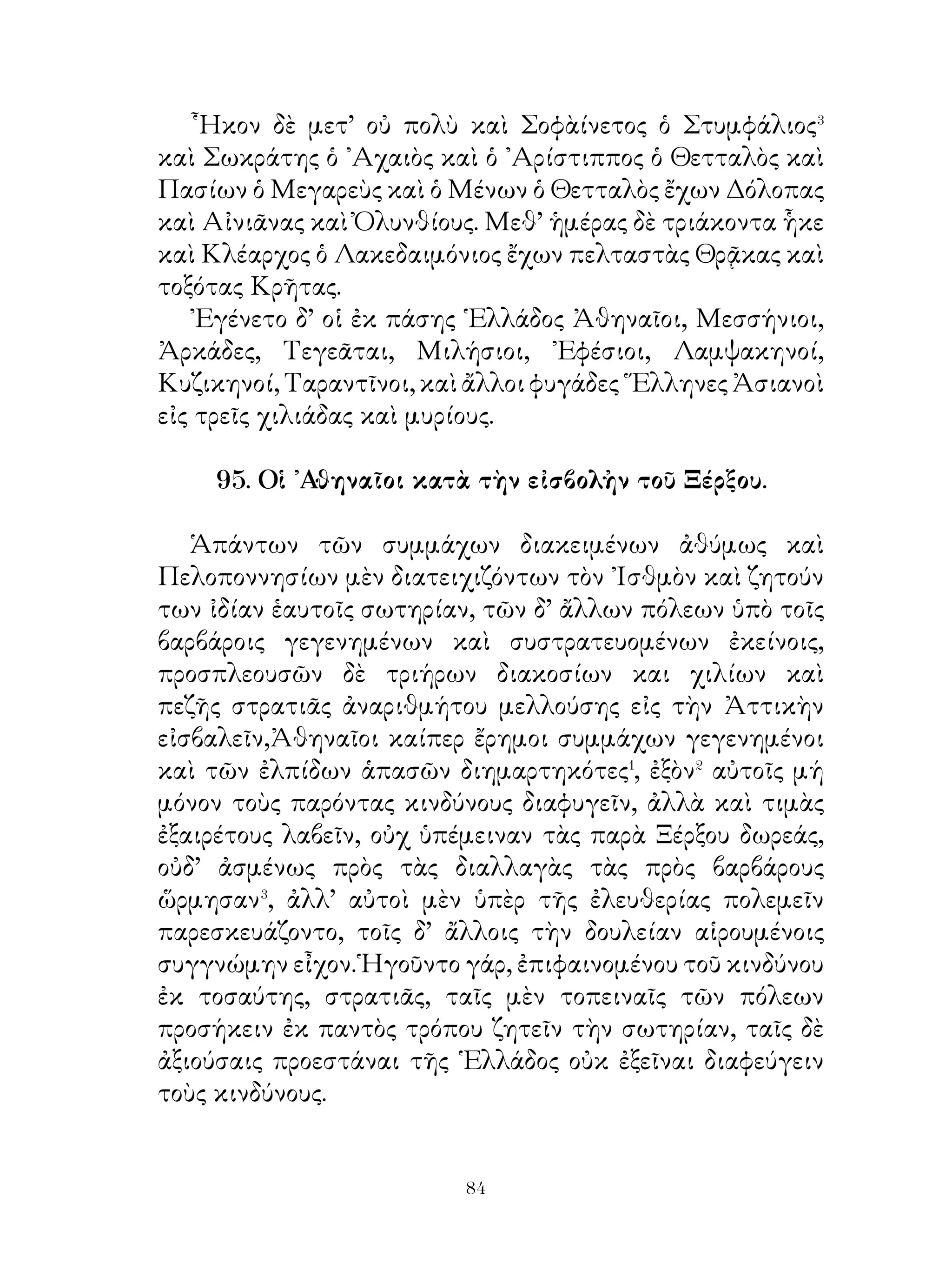 διέμεινα. Νῦν δ’ Ἀθήνησι τὸ λοιπὸν διατρίψω.
   Σωκράτης. ῎Αλλοτε μὲν πρότερον οὐδέποτε ἠδυνήθην
διαλεχθῆναί σοι. νῦν δ’ εἰ βούλει καὶ μή σε ὑπερβαλλόντως
βία κατέχει, δεῦρο ἴωμεν κατᾲ τὸν ᾽Ιλισσὸν καὶ διαλεχθῶμεν·
ἄλλως ἀναβάλωμεν ἐς αὔριον.
   Φαῖδρος. Ἄγωμεν δή, ἐπεὶ δήποτε καὶ ἀμισθὶ� ἡ
διδασκαλία γενήσεταί μοι. Μὴ δ’ ὅμως οὕτως ἄγαν σπεῦδε·
ἔοικας⁴ γὰρ τροχάδην καὶ οὐ βάδην ιεναι.
   Σωκράτης. Σπεύδω πρὸς ἐκείνην την ὑψηλοτάτην
πλάτανον, ὑφ’ ἣν σκιά ἐστι μεγάλη καὶ πνεῦμα⁵ μέτριον,
πρίν τινας ἄλλους ταύτην κατασχεῖ.

              100. Συμβουλἠ πρὸς ἄρχοντα.
   ῾Ο ἀγαθὸς κυβερνήτης προστάτης τῆς πόλεως ὢν
βούλεται ταύτην εὐδαίμονα ποιῆσαι. ῎Εοικεν οὖν ἀγωνιστῆ
φιφιλοτιμουμένῳ� τὸ μέγιστον ἔργον κατορθοῦν. Τούτῳ
τις παραινῶν εἴποι ἄν· « ῎Ισθι�, ὦ φίλε, τὸ κάλλιστον καὶ
μεγαλοπρεπέστατον ἀγώνισμα ἀγωνιζόμενος. Πρῶτον μὲν
καλῶς ἄρχων κατειργασμένος ἂν εἴης τὸ φιλεῖσθαι ὑπὸ τῶν
ἀρχομένων· ἐφιλοῦ γὰρ καὶ πρότερον· ἄλλως οὐκ ἂν ἦρξας�
τῆς πόλεως, οὐδ’ ἂν ἔλαβες τοσαύτην ἰσχύν, οὐδ’ ἂν εἶχες
τοτοῦτον πλῆθος συμμάχων προθύμων συμπρᾶξαί σοι.
῎Επειτα πάντες τὴ σὴν νίκην ἀνακηρύττοιεν ἂν καὶ τὴν σὴν
ἀρετὴν ὑμνοῖεν ἄν. Πᾶς δ’ ὁ παρὼν σύμμαχος ἂν εἴη σοι καὶ
δημοσίᾳ θαυμάζοιεν ἄν σε τῆς ἀρετῆς. ᾽Εργάζου καὶ πειρῶ
τοὺς πολίτας, εὖ ποιεῖν. Περίβλεπτος⁴ δ’ οὕτω καὶ θαυμαστὸς
ὢν ἀγαπῷο ἂν ὑπὸ πολλῶν πόλεων καὶ τοὺς ἐχθροὺς ἂν
σχοίης συμμάχους, Τοῖς δὲ συμπράττουσί σοι μηδέποτε
παύου λέγων· « ῏Ω φίλοι, ἐργαζώμεθα ὑπὲρ τῆς εὐδαιμονίας
τῆς πόλεως καὶ ποιῶμεν αὐτὴν μὲν εὐνομεῖσθαι, τοὺς δὲ
πολίτας εὖ πράττειν. Ὁ θεὸς δ’ εἴη ἡμῖν βοηθός ».

                             
 