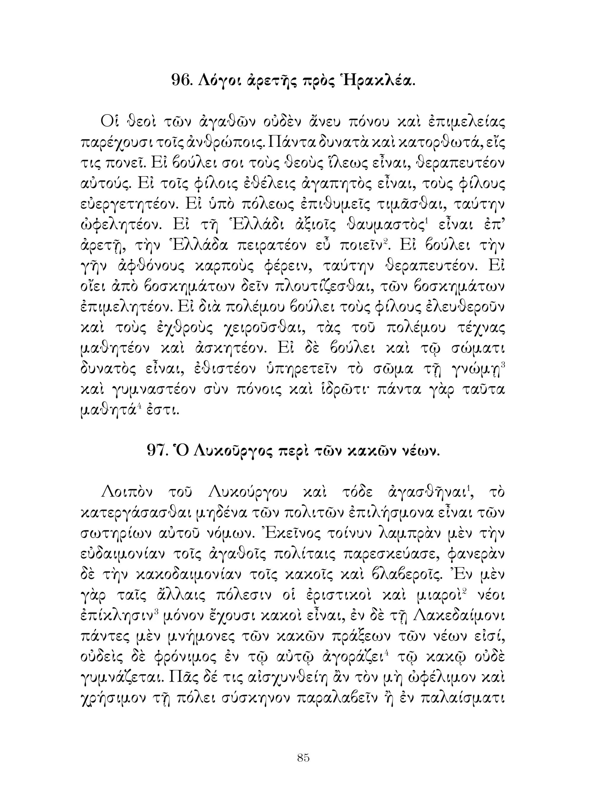 101. Τὰ Πυρηναῖα ὄρη�.

   Τὰ Πυρηναῖα ὄρη πασίγνωστα ἦν τὸ πάλαι διά τε τὸ
μέγεθος� καὶ ὕψος, τὰ δ’ ἐν αὐτοῖς δάση ἔγεμεν ἰοβόλων
θανατηφόρων ὄφεων. ᾽Ενῆν δ’ ἐν αὐτοῖς ζῷα παντοδαπὰ
ἄγρια, ὄνοι ταχύποδες καὶ στρουθοὶ καὶ ἄλλα,, ἅ οἱ ξιφομάχοι
θηρευταὶ ἐθήρευον. ῾Υλοτόμοι δ’ ἐκ τῆς ὕλης διπήχεις καὶ
τετραπήχεις δοκοὺς ἐξῆγον,, ἐξ ὧν νεωσοίκους� κατεσκεύαζον.
Καὶ γαιάνθρακας δ’ ἡ γῆ παμπόλλους ἐξέφερε.
   ΙΙολλῶν δ’ ὄντων τῶν δρυμῶν, ἐν τοῖς παλαιοῖς φασι
χρόνοις ὑπὸ νομέων τὴν ὕλην πυρίκαυσον γενέσθαι καὶ
καῆναι τὴν ὀρεινὴν χώραν. Διὸ συνέβη πυροειδῆ⁴ πολλὰς
ἡμέρας εἶναι ταύτην καὶ καῆναι τὴν γῆν. ᾽Εκ τούτου τὰ μὲν
ὄρη Πυρηναῖα ἐκλήθη, ἡ δ’ ἐπιφάνεια τῆς χώρας ἀργύρῳ
ἐρρύη⁵ καὶ πολλοὶ ῥύακες καθαροῦ ἀργύρου ἐγένοντο⁶. Τὴν
ἀξίαν δ’ αὐτοῦ ἀγνοοῦντες οἱ γηγενεῖς τοῖς Φοίνιξιν ἐδίδοσαν
ἀντ᾽ ἄλλων τινῶν φορτίων οὐκ ἀξιολόγων. Διὸ οἱ Φοὶνικες
πολυτάλαντοι ἐξ αὐτοῦ ἐγένοντο.

                    102. Θεμιστοκλῆς.

   Θεμιστοκλῆς     ὁ    Νεοκλέους       οὕτω    φιλότιμος,
μεγαλοπράγμων� καὶ πρὸς δόξαν παράφορος ἦν, ὥστε νέος
ἔτι ὢν μετὰ τὴν εὐκλεᾶ ἐν Μαραθῶνι νίκην τῶν Ἀθηναίων
σύννους ἑωρᾶτο καὶ ἄγρυπνος τῆς νυκτὸς διέμενε καὶ τοὺς
συνήθεις πότους τῶν νέων παρητήθη�. Κατὰ μόνας δ’ ἀεὶ
ἐπορεύετο, ὥστε ἐδόκει ὥσπερ τις ἐχέμυθος� καὶ κρυψίνους
εἶναι.
   ᾽Ερωτώμενος οὖν διὰ τὸ εὐμετάβολον τοῦ ἤθους ἔλεγεν
ὅτι οὐκ ἐῴη αὐτὸν καθεύδειν τὸ Μιλτιάδου τρόπαιον. ᾽Επεὶ
δὲ τὰ πολιτικὰ ἔπραττεν⁴, οἱ μὲν ἄλλοι πάντες ᾤοντο τὴν ἐν


                           
 