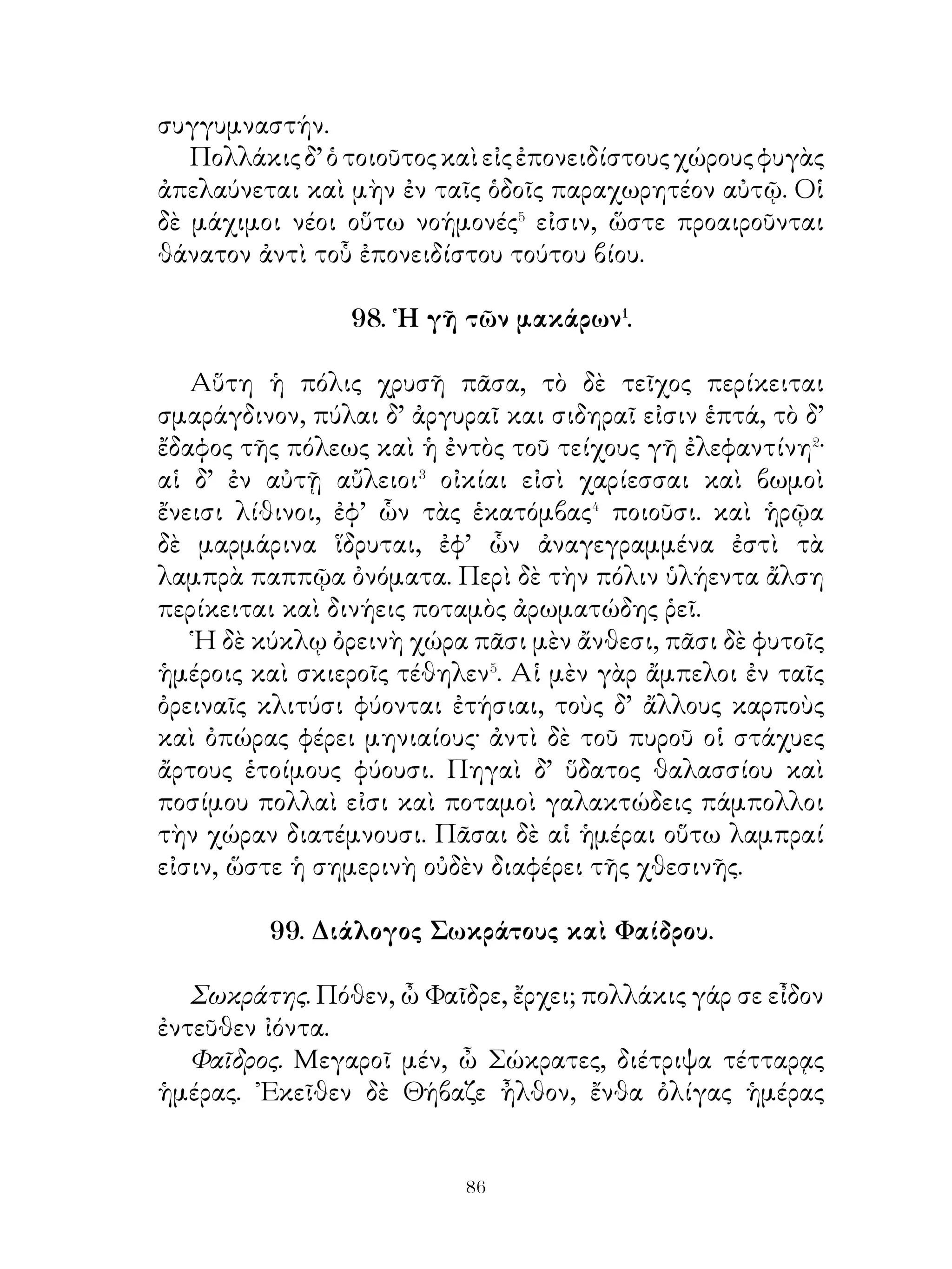 Μαραθῶνι ἧτταν τῶν βαρβάρων πέρας εἶναι τοῦ πολέμου,
Θεμιστοκλῆς δὲ ποούλεγε ταύτην ἀρχὴν μειζόνων ἀγώνων.
Διὸ συνέπεισεν ᾽Αθηναίους ἐκ τῆς Λαυρεωτικῆς⁵ προσόδου
ναῦς κατασκευάσαι καὶ μετ’ οὐ πολὺ ἀξιολόγους ναυβάτας⁶
τούτους ἐποίησε.
  Τούτῳ τῷ στόλῳ κατεναυμάχησε Ξέρξην ἐ« Σαλαμῖνι
καὶ τοῦτον ἠνάνκασε φυγεῖν ἐκ τῆς ῾Ελλάδος, καίπερ τῆς
κατὰ γῆν δυνάμεως ἀθραύστου καὶ ἀξιολόγου διαμεινάσης.
Διὰ τοῦτο δ’ ὁμοίως ἡμιθέῳ ὑπὸ τῶν ῾Ελλήνων ἐτιμᾶτο.

        103. Περσέπολις ἡ πρωτεύουσα Περσῶν.

   Περσέπολις μητρόπολις οὖσα τῶν Περσῶν εὐειδεστάτη�
καὶ εὐδαιμονεστάτη τῶν ὑπὸ τὸν ἥλιον πόλεων ἦν.
Οὐκ ἀνοίκειον� δ’ εἶναι νομίζομεν περὶ τῶν ἐν ταύτη
μεγαλοπρεπῶν καὶ πολυτελῶν βασιλείων βραχέα διελθεῖν�.
   Ταῦτα ἀξιόλογον ἄκραν, εἶχεν, ἣν τεῖχος τρίπηχυ
περιελάμβανεν ἐπάλξεσι⁴ κατακεκοσμημένον. Τὸ δεύτερον
δὲ τεῖχος κατασκευὴν ὑπεράνω τοῦ πρώτου ὁμοειδῆ τῷ
προειρημένῳ εἶχεν, ὕψος δὲ διπλάσιον· ὁ δὲ τρίτος περίβολος
τετράπλευρος ἦν καὶ κατεσκευασμένος πρὸς διαμονὴν⁵
αἰωνίαν. ᾽Εν δὲ τῷ πρὸς ἀνατολὰς ὄρει οἱ πολυώνυμοι
ἔκπαλαι τάφοι τῶν βασιλέων ἦσαν, οὓς προσεκύνουν οἱ
εὐγενεῖς Πέρσαι. Οἱ τάφοι οὗτοι ἐν πέτραις ἐλλελαξευμένοι⁶
ἦσαν πρόσβασιν⁷ μὲν οὐδεμίαν ἔχοντες, ἐδέχοντο δὲ τὰς
ταφὰς δι’ ὀργάνων χειροποιήτων. Πλεῖστοι δ’ ἐν αὐτοῖς
θησαυροὶ ἐνῆσαν πρὸς τὴν παραφυλακὴν τῶν χρημάτων
εὔθετοι⁸ κατεσκευασμένοι, οὓς φρουροὶ ἐνὑκτοφυλάκουν.
   Ταῦτα τὰ βασίλεια Ἀλέξανδρος ἐνέπρησε τιμωρῶν τοῖς
῞Ελλησιν, ὅτι κἀκείνων τὰ ἱερὰ καὶ πόλεις οἱ Πέρσαι πυρὶ
καὶ σιδήρῳ διεπόρθησαν.


                             
 