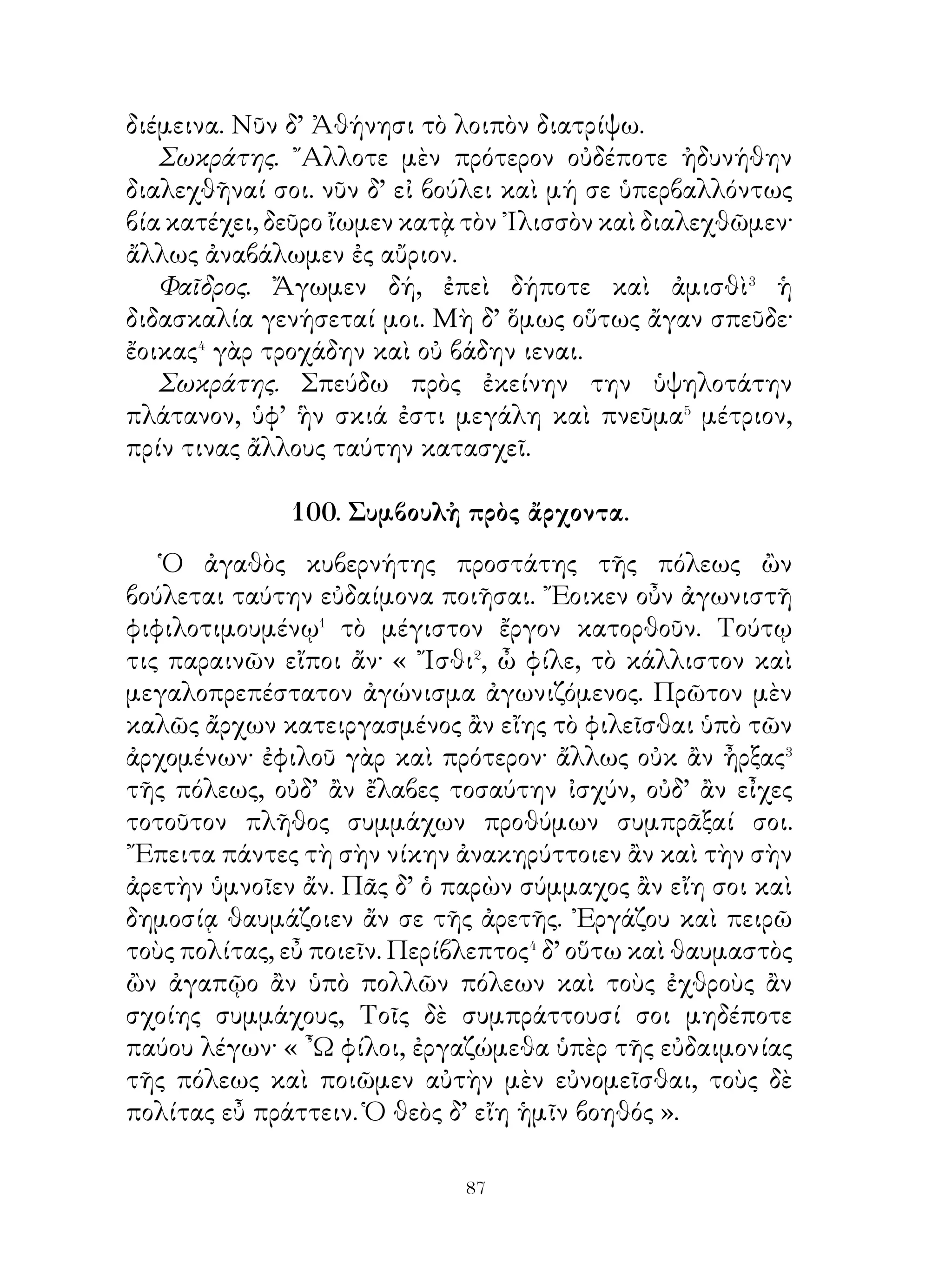 104. Ξενοφῶν ὁμιλῶν πρὸς τοὺς στρατιώτας.

   « ῎Ιστε, ὦ ἄνδρες, ὅτι τὰ ἀγαθὰ τῶν χωρῶν, ἃς
διερχόμεθα, τῶν κρατούντων ἐστί�. Σκεψώμεθα τοίνυν,
ὅπως ἂν ἀσφαλέστατα πορευοίμεθα� καὶ ὅπως ἂν κράτιστα
μαχοίμεθα, εἰ δέοι μάχεσθαι. Συμβουλεύω οὖν κατακαῦσαι
τὰς ἁμάξας, ἅς ἔχομεν, ἵνα μὴ τὰ ζεύγη ἡμῶν στρατηγῇ�, ἀλλὰ
πορευώμεθα, ὅπῃ ἂν τῇ στρατιᾷ συμφέρη. ῎Επειτα δὲ καὶ τὰς
σκηνὰς κατακαῦσαι. Δέδοικα γάρ, μὴ ἀντὶ τοῦ συνωφελεῖν
ἐμποδὼν ἡμῖν γένωνται κατὰ τὴν πορείαν. ῎Επειτα τῶν
ἄλλων σκευῶν ἀπαλλάξωμεν τὰ περιττά, πλὴν ὅσα ἔχομεν
πολέμου ἕνεκα ἢ σίτων ἢ ποτῶν, ἵνα ὡς πλεῖστοι μὲν ἡμῶν
ἐν ὅπλοις ὦμεν⁴, ὡς ἐλάχιστοι δὲ σκευοφορῶσιν· ἐπίστασθε
γὰρ ὅτι, ἐὰν μὲν ἡττώμεθα, πάντα ταῦτα ἀλλότρια ἔσται,
ἢν δὲ κρατῶμεν, καὶ τοὺς πολεμίους σκευοφόρους ἡμετέρους
ἕξομεν ».

   105. Πῶς Ξενοφῶν μετέσχε τῆς στρατείας Κύρου.

   Ξενοφῶν ἀναγνοὺς τὴν ἐπιστολὴν Προξένου ἀνεκοινώσατο
Σωκράτει, ὅτι βουλεύοιτο πορεύεσθαι πρὸς Κῦρον. Καὶ ὁ
Σωκράτης ὑποπτεύσας μὴ τὸ γενέσθαι αὐτὸν φίλον Κύρῳ
εἴη ὑπαίτιον καλοῦ τῇ πόλει συνεβούλευσεν ἀνακοινῶσαι
τῷ θεῷ περὶ τῆς πορείας.
   ᾽Ελθὼν οὖν Ξενοφῶν ἐπήρετο τὸν ᾽Απόλλωνα, τίνι θεῶν
θύων κάλλιστα καὶ ἄριστα ἂν ἔλθοι τὴν ὁδόν�, ἣν ἐπινοεῖ,
καὶ εἰ σωθείη καλῶς πράξας�. Ὁ δ’ Ἀπόλλων ἀνεῖλεν, οἷς
θεοῖς θύοι.
   ᾽Επεὶ δὲ πάλιν ἧλθεν, εἶπε τῷ Σωκράτει, ὃ ὁ θεὸς
παραγγέλλει. ῾Ο δ’ ἀκούσας ᾐτιᾶτο αὐτόν, ὅτι οὐκ ἐρωτῴη
πρῶτον, πότερον λῷον εἴη αὐτῷ πορεύεσθαι ἢ μένειν, ἀλλὰ


                           0
 