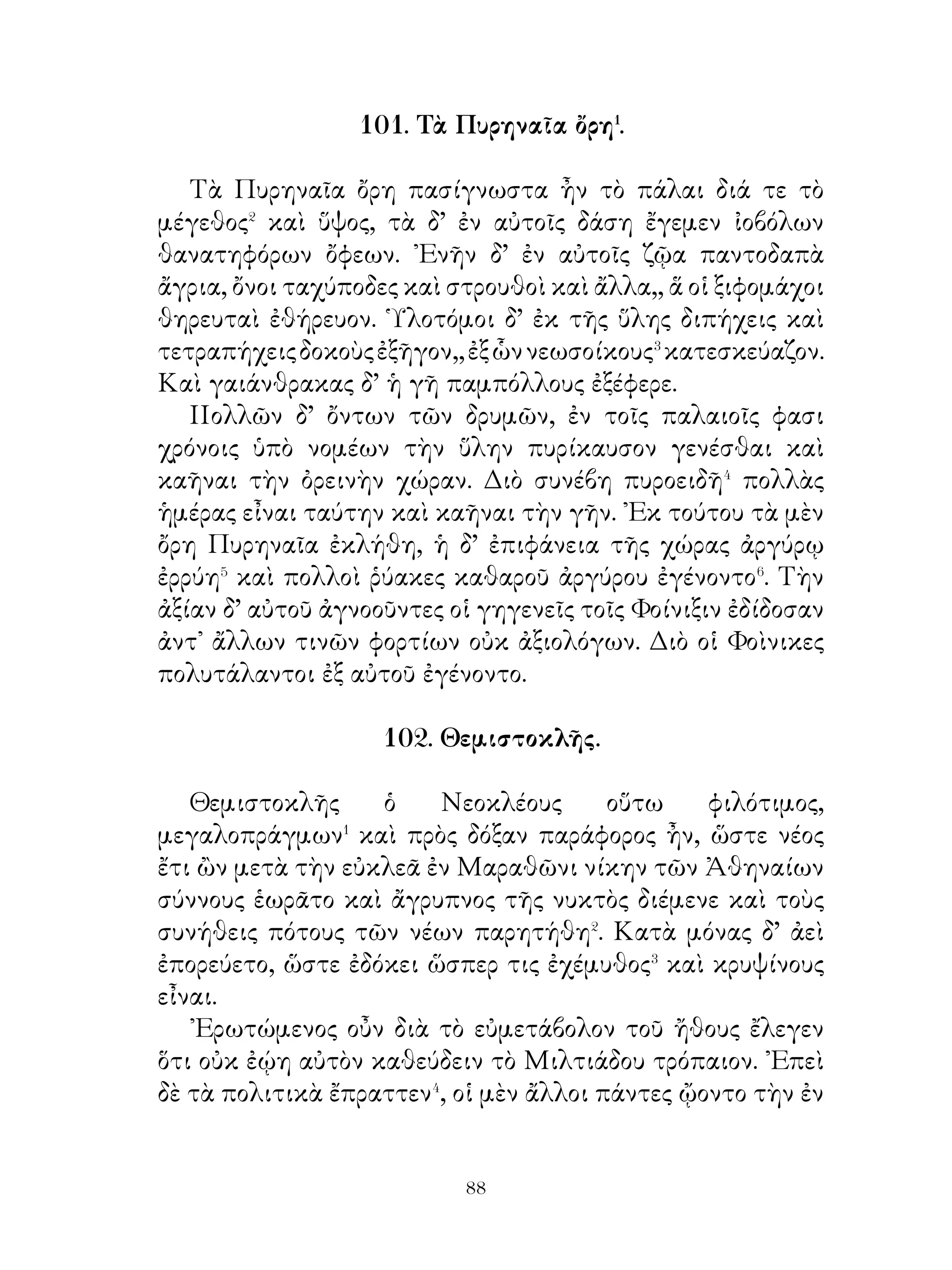 αὐτὸς κρίνας ἰτέον εἶναι πυνθάνοιτο, ὅπως ᾄν κάλλιστα
πορευθείη. Ξενοφῶν μέντοι θυσάμενος, ὡς ὁ θεὸς ἀνεῖλεν,
ἐξέπλει καὶ καταλαμβάνει ἐν Σάρδεσι Πρόξενον, παρ’ οὗ
συνεστάθη Κύρῳ.

             106. Μιθριδάτης� καὶ ῞Ελληνες.

   Ἀριστοποιουμένοις� τοῖς ῞Ελλησιν ἀγγέλλεται ὅτι
Μιθριδάτης σὺν ἱππεῦσιν ὡς τριάκοντα ἔρχεται Οὗτος
ἀφικόμενος λέγει ὧδε· « Δῆλον ὑμῖν, ὦ ῞Ελληνες, ὅτι καὶ
Κύρῳ πιστὸς ἦν καὶ ὑμῖν νῦν εὔνους,. Λέξατε οὖν πρός με ὡς
φίλον καὶ εὔνουν, τί ἐν νῷ ἔχετε »,
   Βουλευομένοις δὲ τοῖς σρατηγοῖς ἔδοξεν� αποκρινασθαι
τάδε. « ῾Ημῖν δοκεῖ διαπορεύεσθαί τὴν βασιλέως χώραν
ὡς ἀσινέστατα⁴. Ἤν μέντοι τις ἡμᾶς τῆς ὁδοῦ διακωλύη,
ἀνάγκη διαπολεμεῖν αὐτῷ, ὡς οἷόν τε κοάτιστα ».
   ᾽Εκ τούτου Μιθριδάτης ἐπειρᾶτο πεῖσαι ὡς ἄπορον εἴη
σωθῆναι, ἄκοντος βασιλέως. ῎Ενθα δὲ δῆλον ὅτι ὑπόπεμπτος⁵
εἴη. Ἐκ τούτου ἐδόκει τοῖς στρατηγοῖς βέλτιον εἶναι δόγμα⁶
ποιήσασθαι τὸν πόλεμον ἀκήρυκτον εἶναι, ἔστ’ ἂν τῇ
πολεμίᾳ εἶεν.

                  107. Παραγγέλματα.

   Μηδένα φίλον ποιοῦ, πρὶν ἂν ἐξετάσης, πῶς κέχρηται�
τοῖς πρότερον φίλοις· ἔλπιζε γὰρ αὐτὸ καὶ περὶ σὲ γενέσθαι
τοιοῦτον, οἷος καὶ περὶ ἐκείνους γέγονε. Μὴ γίγνου μὲν ταχὺ
φίλος, γενόμενος δὲ πειρῶ διαμένειν · ὁμοίως γὰρ αἰσχρὸν
μηδένα φίλον ἔχειν καὶ πολλοὺς ἑταίρους μεταλλάττειν.
Ὁμιλητικὸς� ἴσθι μὴ φιλόνεικος ποὸς πάντας ὤν μηδὲ πρὸς
τὰς τῶν πλησιαζόντων� ὀογὰς τραχέως ἀπαντῶν, μηδ’ ᾂν


                             
 