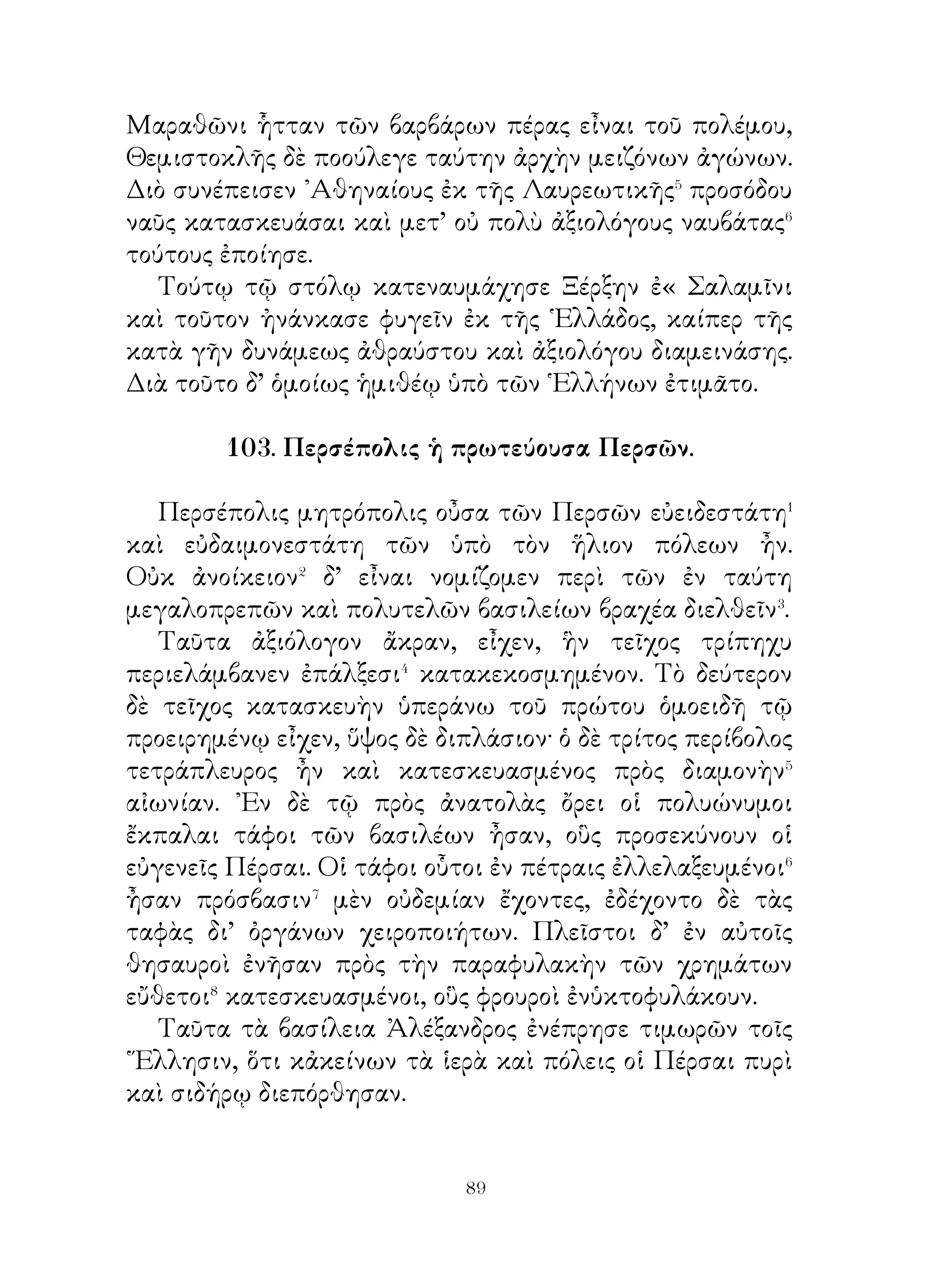 ἀδίκως ὀργιζόμενοι τυγχάνωσι. Μὴ νομίσῃς τὴν ἐπιμέλειαν
μηὅεμίαν δύναμιν ἔχειν ποὸς τὸ βελτίους καὶ φρονιμωτέρους
ἡμᾶς, γένεσθαι Μηδὲ καταγνῷς⁴ τῶν ἄλλων ἄνοιαν, ὅταν
νομίζωσιν οὐδὲν ἂν ὠφελεῖσθαι ἡμᾶς πρὸς ἀρετήν, ἀλλὰ
μηδέποτε παύσῃ διδάσκων ὅτι ἡ παίδευσις καὶ ἡ ἐπιμέλεια
μάλιστα τὴν ἡμετέραν φύσιν δύνανται εὐεργετεῖν. Διὰ τοῦτο
πλησίαζε μὲν τοῖς φοονιμωτάτοις, καὶ μηδενὸς οἴου ἀπείρως
ἔχειν⁵, ἀλλὰ τῶν μὲν ἀκοοατὴς γίγνου, τῶν δὲ μαθητής.
Οὕτω αγαπητὸς τοῖς πᾶσιν ἔσει.

                       108. Γαλάται.

   Τὸ Γαλατικὸν ἔθνος εὐγενὲς καὶ φιλοπόλεμον ἦν,
εὐδόκιμον� δὲ τῇ ἱππικῇ μάλιστα τέχνη. Τοῖς τοόποις οἱ
Γαλάται οὐ κακοήθεις�, ἀλλ’ ἁπλοῖ ἦσαν, πολὺ δ’ ὅμως τὸ
ἀνόητον καὶ φιλόκοσμον� ἦν αὐτοῖς. Τοῖς σώμασι μὲν πάνυ
εὐμνήκεις καὶ μακρόχειρες ἦσαν, ταῖς δὲ σαρξὶ κάθυγροι
καὶ λευκοί. Ὀρεσίτροφοι δ’ ἦσαν τὸ πάλαι καὶ ᾤκουν ἐν
χειροποιήτοις ξυλίναις οἰκίαις καὶ ὑπὸ δημογερόντων⁴
διῳκοῦντο.
   Ἐν ταῖς ὁδοιπορίαις καὶ ταῖς μάχαις, ἐν αἷς καὶ ἱερομάντεις
ἠκολούθουν, ἐχρῶντο ἅρμασιν, ἅ ἡνίοχον καὶ παραβάτην
εἶχε. Κατὰ δὲ τὰς πρὸς τοὺς ἀστυγείτονας μάχας εἰώθεσαν
προάγειν τῆς παρατάξεως καὶ προκαλεῖσθαι εἰς μονομαχίαν
τοὺς, ἀρίστους τῶν ἀντιτεταγμένων. Τὰ ἐν ταῖς μάχαις
σκῦλα⁵ ἐλαφυραγώγουν παιανίζοντες καὶ ᾄδοντες καὶ ταῦτα
ταῖς οἰκίαις ποοσήλουν⁶, ὥσπερ ἐν θήρᾳ κεχειρωμένοι θηρία.
Τῶν δ’ εὐκλεῶν πολεμίων τὰς κεφαλὰς ἐν λάρνακι ἐτήρουν
καὶ τοῖς ξένοις ἐπεδείκνυσαν.




                            
 