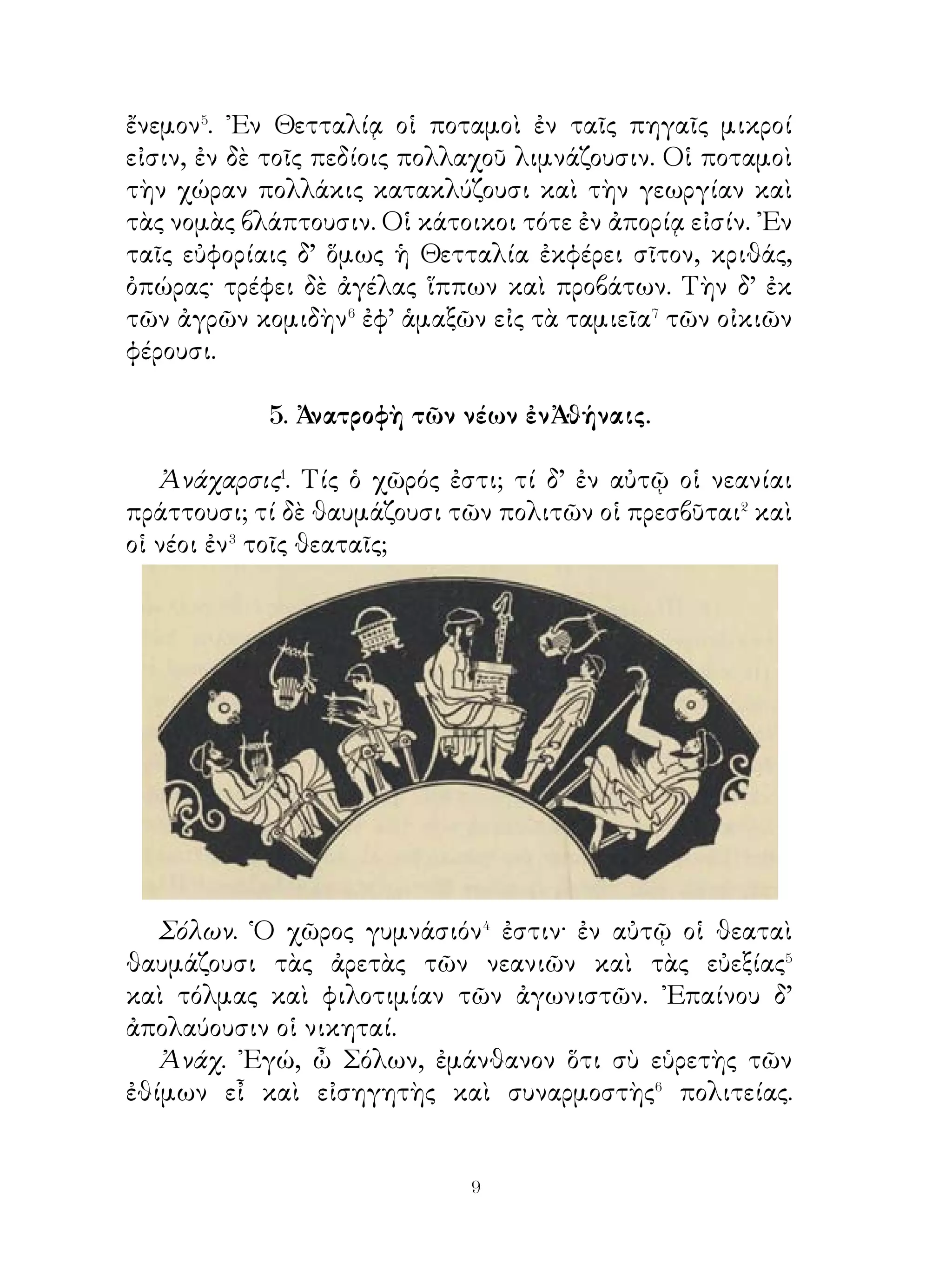 Β΄ Ὁ Νεῖλος� τὸ πάλαι Αἴγυπτος ὠνομάζετο καὶ ἥρως
τῶν Αἰγυπτίων ἦν. ῾Ως δ’ οἱ ἄλλοι ἥρωες, οὕτω καὶ ὁ
Νεῖλος ὑπὸ τῶν κατοίκων ἐθεραπεύετο καὶ θεὸς ὑπ᾽αὐτῶν
προσηγορεύετο. Τῷ ἥρωι τούτῳ καὶ τοῖς ἄλλοις ἥρωσι ναοὶ
ἦσαν.
   ῾Ο Νειλος πληθύει ἰλύος και ἰχθύων ὑπὸ δὲ τὴν ἰλὺν οἱ
ἰχθύες τὰ ᾠὰ τίκτουσιν. Ὅτε πλήμμυρα γίγνεται, τῇ ἰλύι
τοῦ Νείλου οἱ ἀγροὶ πιαίνονται καὶ εὔφορα τὰ περὶ αὐτὸν




πεδία γίγνεται· ὑπὸ γὰρ τῆς ἰλύος αἱ τῶν καρπῶν ρίζαι ἰσχὺν
καὶ τροφὴν λαμβάνουσι.
   Πᾶσα δ’ ἡ χώρα ψιλὴ⁴ δρυῶν καὶ πιτύων καὶ ἄλλων
δένδρων ἐστί. Μόνον δ’ ἀπὸ Θηβῶν⁵ ὀγδοήκοντα σταδίους⁶
ἐπιτυγχάνει⁷ τις κλιτύσι καὶ ὀρεινοῖς ὀφρύσι· κατὰ τὰς
κλιτῦς δὲ ταύτας ἄμπελοι φύονται καὶ βότρυες γίγνονται,


                           
 