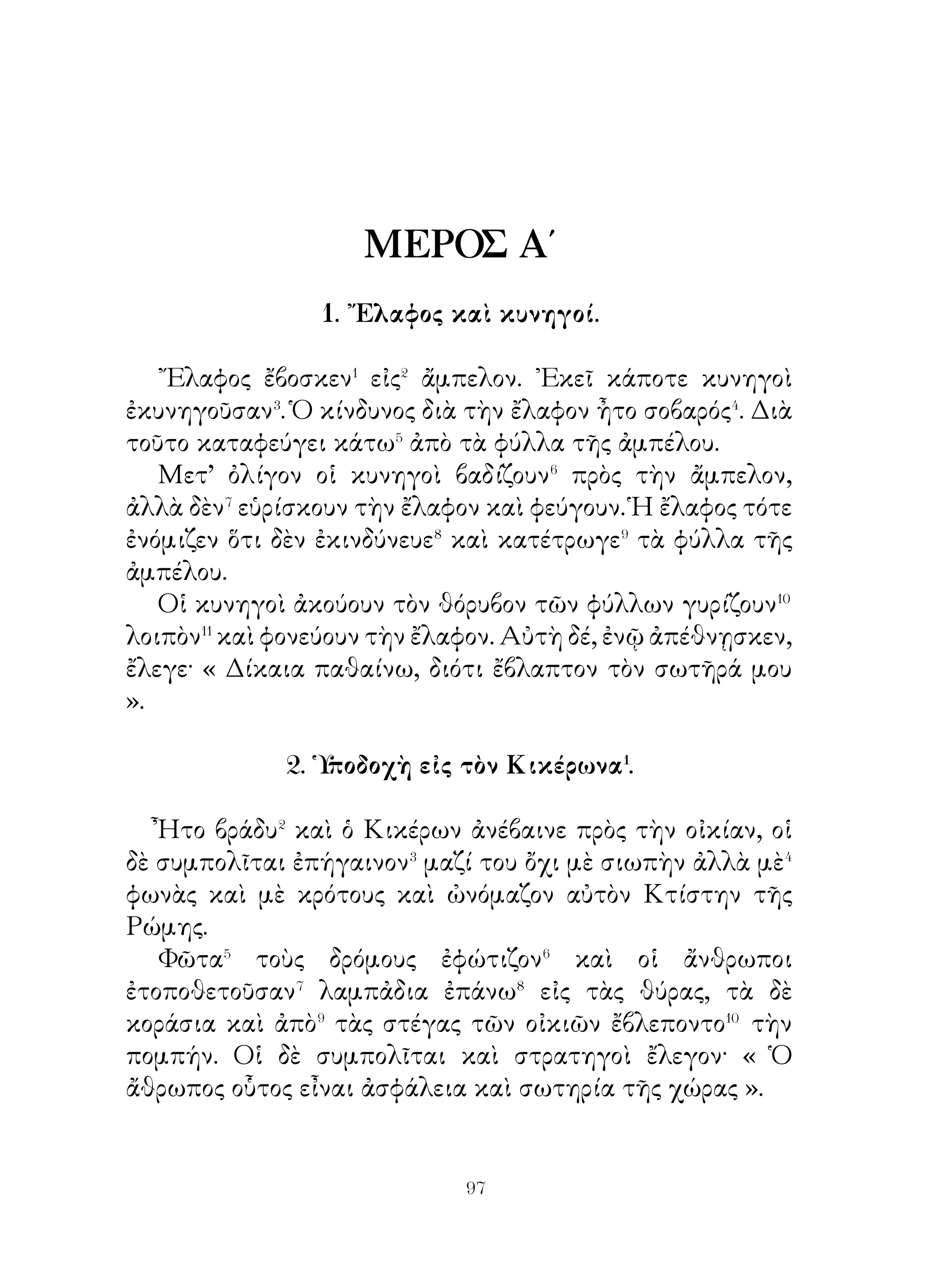 10. Ἡ Γαλατία�.

   ῾Η Γαλατία τὸν παλαιὸν καιρὸν ἦτο χώρα εὐτυχισμένη�,
διότι εἶχε κάθε εἴδους� προϊόντα. Εἰς τὰς πολιτείας καὶ
εὐφόρους πεδιάδας ἐκαλλιέργουν τὸν σῖτον, τὰ ὄσπρια καὶ
τὰ ἀμπέλια, ἔσκαπτον⁴ δὲ εἰς τὸ ἔδαφος βαθεῖς βόθοους καὶ
ἔβγαζον διάφορα μέταλλα καὶ χρυσὸν καὶ ἄργυρον. ᾽Απὸ αὐτὰ
κατεσκεύαζον παχεῖς κρίκους ὁλοχρύσους⁵ καὶ ἐφόρουν⁶ ὅλοι
οἱ ἄνδρες καὶ αἱ γυναῖκες γύρω ἀπὸ τὸν λαιμόν.
   Πρὸς τούτοις διέσχιζον⁷ τὰ.ς πεδιάδας πλατεῖς καὶ βαθεῖς
ποταμοί, οἱ ὁποῖοι⁸ εἶχον τὰς πηγὰς ἀπὸ λίμνας βαθείας καὶ
ἀπὸ δασώδη βουνά. Ὅλοι αὐτοὶ ἐχύνοντο⁹, ὅπως σήμερον, ἢ
εἰς τὸ πέλαγος τῆς Μεσογείου θαλάσσης, ἢ εἰς τὸν ᾽Ωκεανόν.
Μὲ πλοῖα δὲ οἱ ἔμποροι μετέφερον τὰ φορτία ἀπὸ�⁰ αὐτοὺς
τοὺς ποταμοὺς ἀπὸ μίαν χώραν εἰς ἄλλην καὶ ἔτσι ὀλίγα
μόνον ἐμπορεύματα μετεφέροντο διὰ ξηρᾶς��.

                   11. ῾Η Βρεττανική�.

   Ἀπέναντι� τῆς Γαλατίας πρὸς τὸ μέρος τοῦ ᾽Ωκεανοῦ�
ὑπάρχουν νησιὰ γεμᾶτα ἀπὸ δένδρα.
   Ἀπὸ αὐτὰ⁴ εἶναι μία ἡ Βρεττανικὴ γεμάτη ἀπὸ δάση,
εἰς μερικὰ δὲ μέρη⁵ βραχώδης. Τὸ σχῆμα αὐτῆς εἶναι ὅμοιον
μὲ τρίγωνον⁶ καὶ ἔχει ὄχι ὀλίγας ἐκτεταμένας⁷ πεδιάδας.
Ποταμοὶ δὲ βαθεῖς πολλῶν πήχεων⁸ πλάτους διέσχιζον
ὅλας τὰς πεδιάδας, αἱ ὁποῖαι⁹ παράγουν σῖτον, γλυκεῖς καὶ
ἀφθόνους καρποὺς καὶ ὅλα τὰ προϊόντα. ῾Ο οὐρανὸς εἶναι
γεμᾶτος ἀπὸ σύννεφα συνήθως, ὥστε ὁ ἥλιος καθ’ ὅλην τὴν
ἡμέραν�⁰ φαίνεται δι’ ὀλίγας ὥρας.
   ᾽Εδῶ ἔζων τὸν παλαιον καιρὸν φυλαὶ ἐντόπιαι�� εἰς
κατοικίας πτωχικας. Εἶχον δὲ οἱ κάτοικοι ἀρκετὸν μὲν


                          0
 