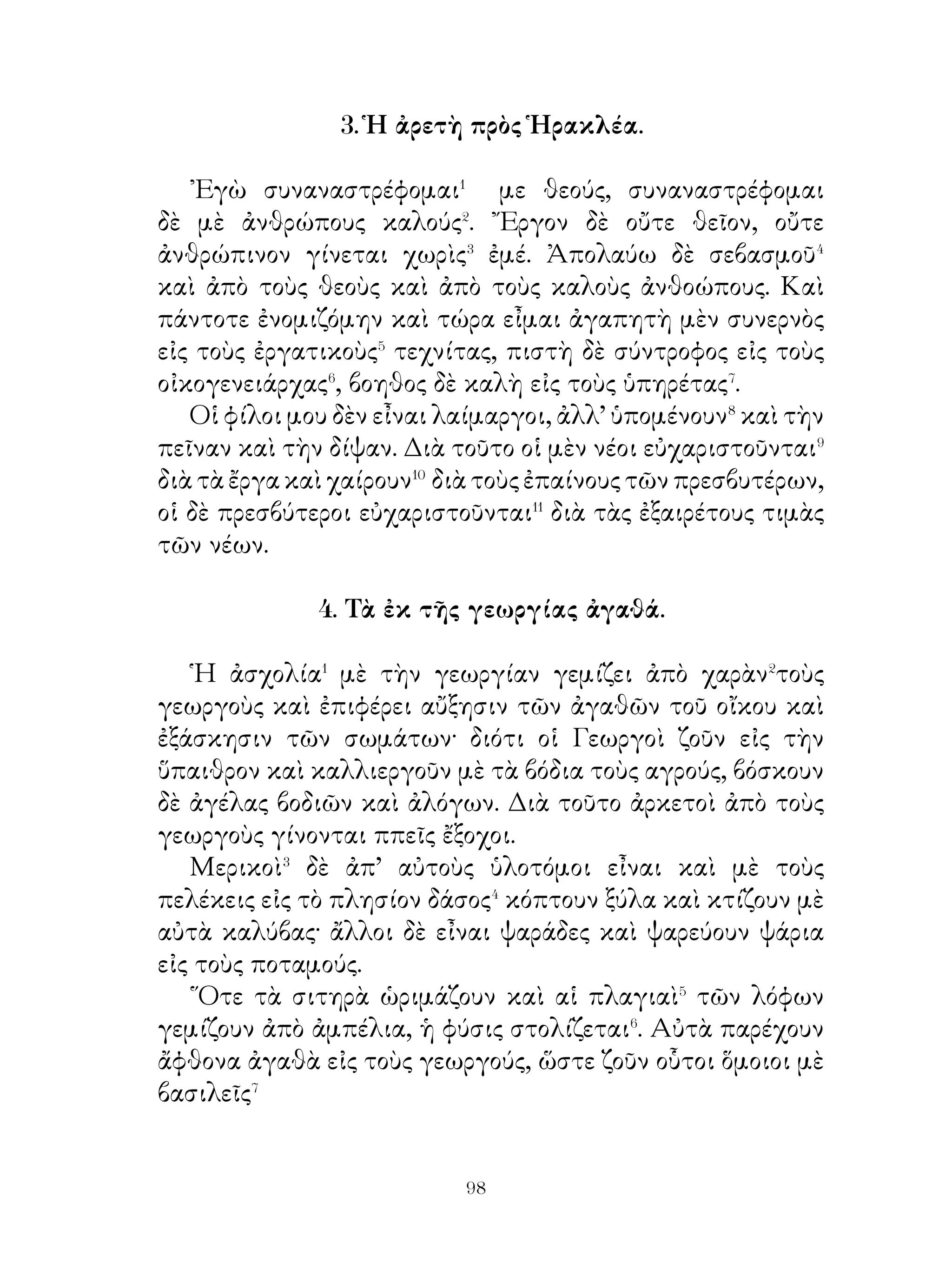 μῆκος�� συνηθείας δὲ βαρβαρικάς. Τὰς πόλεις ἔκτιζον ὡς
ἑξῆς. ῎Εφραττον μὲ δένδρα κύκλον μεγάλου χώρου καὶ ἐδῶ��
ἔμενον μὲ τὰ ποίμνια, μὲ γίδια, μὲ πρόβατα, μὲ παχείας
ἀγελάδας καὶ μὲ βόδια. ᾽Ηρκοῦντο δὲ εἰς ὀλίγην τροφήν�⁴.

                12. ῾Η Πρόνοια τοῦ Θεοῦ.

   Κατανοεῖ� τις τὴν πρόνοιαν τοῦ θεοῦ, ὅταν ῥίπτῃ βλέμμα�
πρὸς τὸ σύμπαν.
   ῾Ο εὐρὺς οὐρανός, ποὺ περικλείει� τὸ σύμπαν, αἱ ἐποχαὶ
τοῦ ἔτους, ἡ σελήνη, ποὺ φωτίζει μὲ τὸ ὠχρὸν φῶς, καὶ ὁ
ἥλιος, ποὺ θερμαίνει μὲ τὰς ἀκτῖνας τὸν σύμπαν, εἶναι ἔργα
τοῦ θεοῦ. ῾Ομοίως ὅλα τὰ νερά, ποὺ κατεβαίνουν ἀπὸ τὰ
βουνά, διὰ νὰ ποτίσουν⁴ τὰς πλατείας πεδιάδας, εἶναι ἔργα
τοὗ θεοῦ. Οἱ βαθεῖς αὐτοὶ ποταμοὶ οἱ γεμᾶτοι ἀπὸ ψάρια
εἰς μὲν τὰς πηγὰς εἶναι ἀβαθεῖς, καθόσον δὲ προχωροῦν⁵
δέχονται καὶ ἄλλα νερὰ καὶ γίνονται ὀγκώδεις καὶ ὁρμητικοί.
Εἶναι δὲ ὠφέλιμοι εἰς τοὺς ἀνθρώπους, διότι οἱ ἀγροὶ καὶ οἱ
εὐωδιασμένοι κῆποι ποτίζονται ἀπὸ τὰ διαυγῆ νερὰ αὐτῶν
καὶ παχύνονται.
   ᾽Επίσης πλάσματα τοῦ θεοῦ εἶναι τὰ δασώδη βουνὰ καὶ
αἱ φάραγγες καὶ αἱ κοιλἄδες αἱ γεμᾶται⁶ ἀπὸ παντοῖα θηρία
καὶ πτηνά. Ζοῦν δὲ τὰ μὲν θηρία εἰς βαθιὰ σπήλαια, τὰ δὲ
πτηνὰ εἰς φωλεὰς ἐπάνω εἰς τὰ δένδρα· ἀπὸ τὸ γλυκὸ δὲ
κρέας αὐτῶν τρέφονται οἱ ἄνθρωποι.
   Τὰ φυτὰ δὲ καὶ οἱ γλυκεῖς καρποί, ποὺ ἔχουν φυτρώσει⁷
ἐκ τῆς γῆς, γεμίζουν τὴν ἀτμόσφαιραν ἀπὸ γλυκὸ ἄρωμα.
Καὶ εὐτελῆ δὲ καὶ ἀνάξια λόγου ζῷα καὶ ἔντομα ἐπὶ τῆς γῆς
καὶ ὑποκάτω αὐτῆς, μύρμηκες, σκώληκες καὶ ἄλλα, εἶναι
ἐπίσης τοῦ θεοῦ πλάσματα. Μέσα δὲ εἰς τὰ ἔγκατα τῆς γῆς
εὑρίσκονται γαιάνθρακες καὶ μέταλλα διάφορα. ῞Ολα αὐτά,


                             0
 