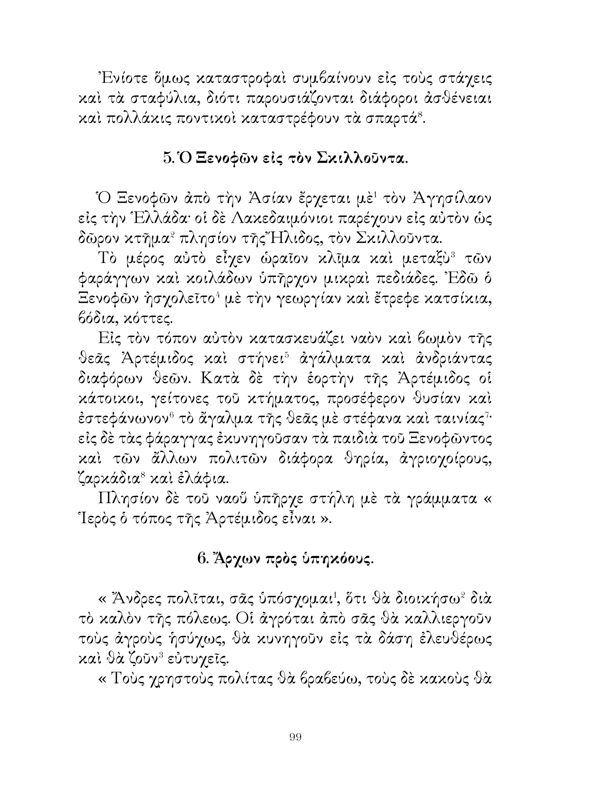ἀφοῦ διέταξε νὰ ὑπάρχουν χάριν τῶν ἀνθρώπων ὁ θεὸς ὡς
ἀγαθὸς δημιουργός, ἐπίστευσεν ὅτι οἱ ἄνθρωποι θὰ ζοῦν μὲ⁸
ὅλα τὰ ἀγαθά.

                       13. ᾽Ιταλία.

   ῾Η ᾽Ιταλία, ἡ ὁποία εὑρίσκεται νοτίως� τῶν Ἄλπεων,
ἐκτείνεται μέχρι τῆς Σικελίας· διασχίζειται δὲ ἀπὸ πολλὰ
δασώδη βουνὰ καὶ ἀπὸ πολλοὺς καὶ μεγάλους ποταμούς.
   ῾Η χώρα, ἡ ὁποία εὑρίσκεται σχεδὸν εἰς τὸ μέσον
αὐτῆς καὶ ὠνομάζετο τὸν παλαιὸν καιρὸν Λατίνη, ἦτο
ἀρκετὰ� μεγάλη πεδιάς, πολὺ πλουσία καὶ πολλὰ ποοϊόντα
παράγουσα. Μόνον ὀλίγα μέρη αὐτῆς ἦσαν γεμᾶτα ἀπὸ ἕλη�
καὶ ἐκτάσεις ὄχι μεγάλαι ἦσαν βραχώδεις.
   Οἱ φιλόπονοι ὅμως κάτοικοι εἰς ὄχι πολὺ χρονικὸν
διάστημα μετέβαλον αὐτὰ εἰς βοσκοτόπια καὶ εἰς ἀμπελόφυτα
χωράφια. ῾Η δὲ πρὸς νότον αὐτῆς εὑρισκομένη⁴ χώρα, ποὺ
ὀνομάζεται Καμπανία, ἦτο πολὺ εὔφορος, διότι λέγεται ὅτι
ἐσπείρετο πολλὰς φορὰς τὸ ἔτος⁵. Γύρω ἀπὸ τοὺς τόπους
αὐτοὺς ὑπῆρχεν τὸ Βεζούβιον ὄρος, τὸ ὁποῖον περιεβάλλετο
κατὰ τὰ πλάγια ἀπὸ ἀγροὺς πολὺ ὡραίους καὶ ἀπὸ ἀμπέλια
πλὴν τῆς κορυφῆς. Αὐτὸ δέ, ποὺ ἦτο ἐπίπεδος ἐπιφάνεια,
ἦτο ὀλίγον ἄγονον.
   Οἱ κάτοικοι αὐτῆς ἐργαζόμενοι μὲ ἐπιμέλειαν καὶ
φιλοπονίαν εἶχον πλούσια τὰ ἀγαθὰ καὶ ἦσαν καλοὶ
ἄνθρωποι.
               14. ᾽Ενδιαφέρουσαι γνῶμαι.
   Ὁ βασιλεὺς τῶν Αἰθιόπων ἐρωτηθείς ποτε, τὶ εἶναι
τὸ παλαιότερον� απ’ ὅλα�, τὸ ὡραιότερον, τὸ σοφώτερον,
τὸ κοινότερον, τὸ ὠφελιμώτερον, τὸ βλαβερώτερον καὶ τὸ
εὐκολώτερον ἔλεγεν. « Τὸ παλαιότερον ἀπ’ ὅλα εἶναι ὁ χρόνος,

                           0
 