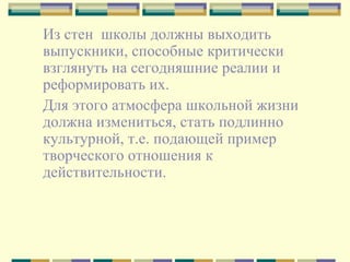 Из стен  школы должны выходить выпускники, способные критически взглянуть на сегодняшние реалии и реформировать их.  Для этого атмосфера школьной жизни должна измениться, стать подлинно культурной, т.е. подающей пример творческого отношения к действительности.  