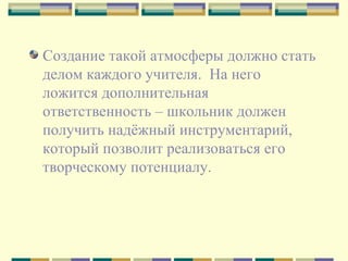 Создание такой атмосферы должно стать делом каждого учителя.  На него  ложится дополнительная ответственность – школьник должен получить надёжный инструментарий, который позволит реализоваться его творческому потенциалу. 