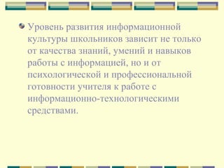 Уровень развития информационной культуры школьников зависит не только от качества знаний, умений и навыков работы с информацией, но и от психологической и профессиональной готовности учителя к работе с информационно-технологическими средствами.  