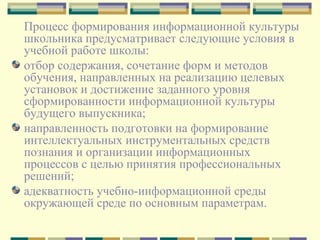 Процесс формирования информационной культуры школьника предусматривает следующие условия в учебной работе школы:  отбор содержания, сочетание форм и методов обучения, направленных на реализацию целевых установок и достижение заданного уровня сформированности информационной культуры будущего выпускника;  направленность подготовки на формирование интеллектуальных инструментальных средств познания и организации информационных процессов с целью принятия профессиональных решений; адекватность учебно-информационной среды окружающей среде по основным параметрам. 