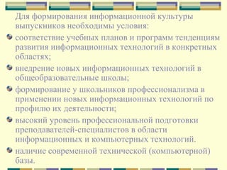 Для формирования информационной культуры выпускников необходимы условия:  соответствие учебных планов и программ тенденциям развития информационных технологий в конкретных областях; внедрение новых информационных технологий в общеобразовательные школы;  формирование у школьников профессионализма в применении новых информационных технологий по профилю их деятельности;  высокий уровень профессиональной подготовки преподавателей-специалистов в области информационных и компьютерных технологий.  наличие современной технической (компьютерной) базы. 