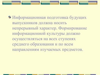 Информационная подготовка будущих выпускников должна носить непрерывный характер. Формирование информационной культуры должно осуществляться на всех ступенях среднего образования и по всем направлениям изучаемых предметов.  