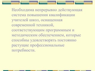 Необходима непрерывно действующая система повышения квалификации учителей школ, оснащенная современной техникой, соответствующим программным и методическим обеспечением, которые способны удовлетворять постоянно растущие профессиональные потребности.  