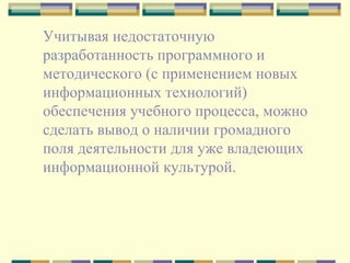 Учитывая недостаточную разработанность программного и методического (с применением новых информационных технологий) обеспечения учебного процесса, можно сделать вывод о наличии громадного поля деятельности для уже владеющих информационной культурой. 