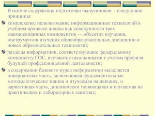 В основе содержания подготовки выпускников  - следующие принципы: комплексное использование информационных технологий в учебном процессе школы как совокупности трех взаимосвязанных компонентов — объектов изучения, инструментов изучения общеобразовательных дисциплин и новых образовательных технологий;  разделы информатики, соответствующие федеральному компоненту ГОС, изучаются школьниками с учетом профиля будущей профессиональной деятельности;  в содержании базового курса информатики выделяется инвариантная часть, включающая фундаментальные методологические знания и изучаемая на лекциях, и вариативная часть, динамически меняющаяся и изучаемая на практических и лабораторных занятиях;  