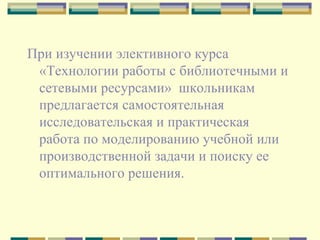 При изучении элективного курса «Технологии работы с библиотечными и сетевыми ресурсами»  школьникам предлагается самостоятельная исследовательская и практическая работа по моделированию учебной или производственной задачи и поиску ее оптимального решения.  
