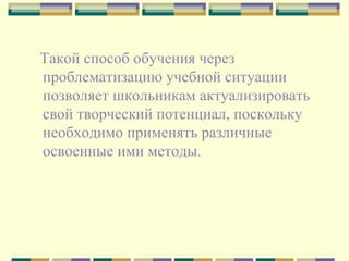 Такой способ обучения через проблематизацию учебной ситуации  позволяет школьникам актуализировать свой творческий потенциал, поскольку необходимо применять различные освоенные ими методы .  