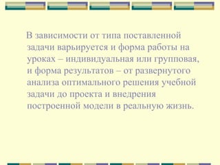 В зависимости от типа поставленной задачи варьируется и форма работы на уроках – индивидуальная или групповая, и форма результатов – от развернутого анализа оптимального решения учебной задачи до проекта и внедрения построенной модели в реальную жизнь.  