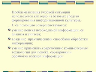 Проблематизация учебной ситуации используется как одно из базовых средств формирования информационной культуры. С ее помощью совершенствуются:  умение поиска необходимой информации, ее анализа и синтеза;  владение  практическими способами обработки информации; умение применять современные компьютерные технологии для поиска, сортировки и обработки нужной информации. 