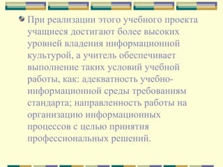 При реализации этого учебного проекта учащиеся достигают более высоких уровней владения информационной культурой, а учитель обеспечивает выполнение таких условий учебной работы, как: адекватность учебно-информационной среды требованиям стандарта; направленность работы на организацию информационных процессов с целью принятия профессиональных решений. 