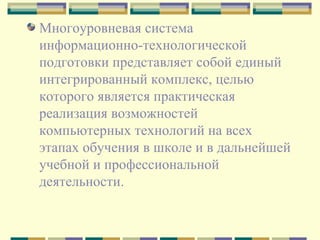 Многоуровневая система информационно-технологической подготовки представляет собой единый интегрированный комплекс, целью которого является практическая реализация возможностей компьютерных технологий на всех этапах обучения в школе и в дальнейшей учебной и профессиональной деятельности. 