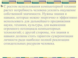 С ростом использования компьютерной техники растет потребность человека усилить ощущение собственной значимости. Нужны знания и навыки, которые можно энергично и эффективно использовать для дальнейшего продвижения науки, техники, культуры, для выявления огромного потенциала компьютерных технологий; с другой стороны, эти знания и навыки должны стать гарантом суверенизации личности ради наиболее полной реализации созидательных ресурсов человека. 