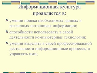 Информационная культура проявляется в: умении поиска необходимых данных в различных источниках информации; способности использовать в своей деятельности компьютерные технологии; умении выделять в своей профессиональной деятельности информационные процессы и управлять ими; 