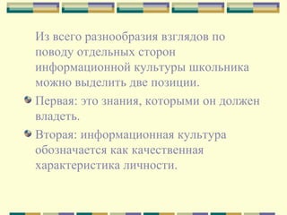 Из всего разнообразия взглядов по поводу отдельных сторон информационной культуры школьника можно выделить две позиции.  Первая: это знания, которыми он должен владеть.  Вторая: информационная культура обозначается как качественная характеристика личности.  