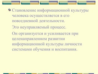 Становление информационной культуры человека осуществляется в его повседневной деятельности.  Это неуправляемый процесс.  Он организуется и усиливается при целенаправленном развитии информационной культуры личности системами обучения и воспитания.  
