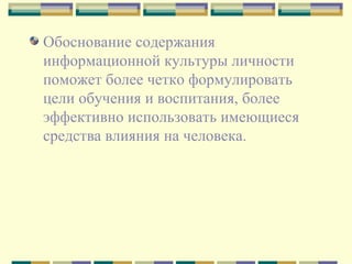 Обоснование содержания информационной культуры личности поможет более четко формулировать цели обучения и воспитания, более эффективно использовать имеющиеся средства влияния на человека. 