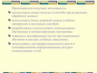 Преподаватели получают возможность:  использовать новые методы и способы представления, обработки данных; использовать более широкий спектр учебных материалов и наглядных пособий;  разрабатывать и использовать компьютерные обучающие и контролирующие программы;  повышать квалификацию путем дистанционного обучения в высших учебных заведениях;  использовать для профессионального роста и самообразования информационные ресурсы компьютерных сетей. 