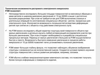 Технические возможности растрового электронного микроскопа РЭМ позволяет:   Непосредственно исследовать большие площади поверхностей на массивных образцах и даже деталях в широком диапазоне увеличений от 10 до 50000 и выше с достаточно высоким разрешением. При этом не требуется как для ПЭМ выполнение сложных и длительных операций по изготовлению специальных объектов - реплик, прозрачных для электронного луча. Исключается возможность погрешностей вследствие деформации реплик при снятии их с объекта и под действием электронного луча. На РЭМ можно исследовать общий характер структуры всей поверхности объекта при малых увеличениях и детально изучить любой интересующий исследователя участок при больших увеличениях. При этом отпадает необходимость в разработке специальных прицельных методов. Переход от малых увеличений к большим на РЭМ осуществляется быстро и просто. Возможность быстрого изменения увеличения в процессе работы микроскопа от 10 до 50000 позволяет легко устанавливать полезное увеличение.  РЭМ имеет большую глубину фокуса, что позволяет наблюдать объемное изображение структуры с возможностью ее количественной оценки. Создаются условия прямого изучения структуры поверхностей с сильно развитым рельефом, например, изломов. РЭМ обычно снабжен микроанализаторами химического состава, что позволяет получать более полную информацию о поверхности изделия. 