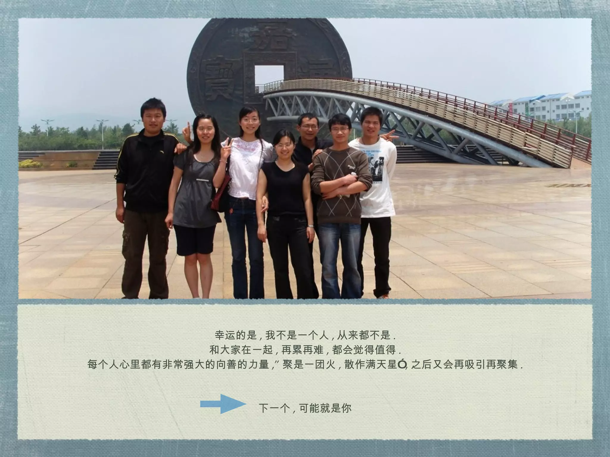 幸运的是 , 我不是一个人 , 从来都不是 . 和大家在一起 , 再累再难 , 都会觉得值得 . 每个人心里都有非常强大的向善的力量 ,” 聚是一团火 , 散作满天星” , 之后又会再吸引再聚集 . 下一个 , 可能就是你 