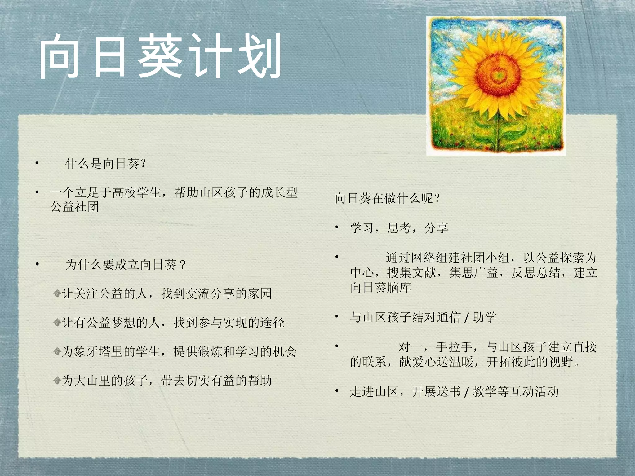 向日葵计划 什么是向日葵？ 一个立足于高校学生，帮助山区孩子的成长型公益社团 为什么要成立向日葵 ?  让关注公益的人，找到交流分享的家园 让有公益梦想的人，找到参与实现的途径 为象牙塔里的学生，提供锻炼和学习的机会 为大山里的孩子，带去切实有益的帮助 向日葵在做什么呢？ 学习，思考，分享 通过网络组建社团小组，以公益探索为中心，搜集文献，集思广益，反思总结，建立向日葵脑库 与山区孩子结对通信 / 助学 一对一，手拉手，与山区孩子建立直接的联系，献爱心送温暖，开拓彼此的视野。 走进山区，开展送书 / 教学等互动活动 