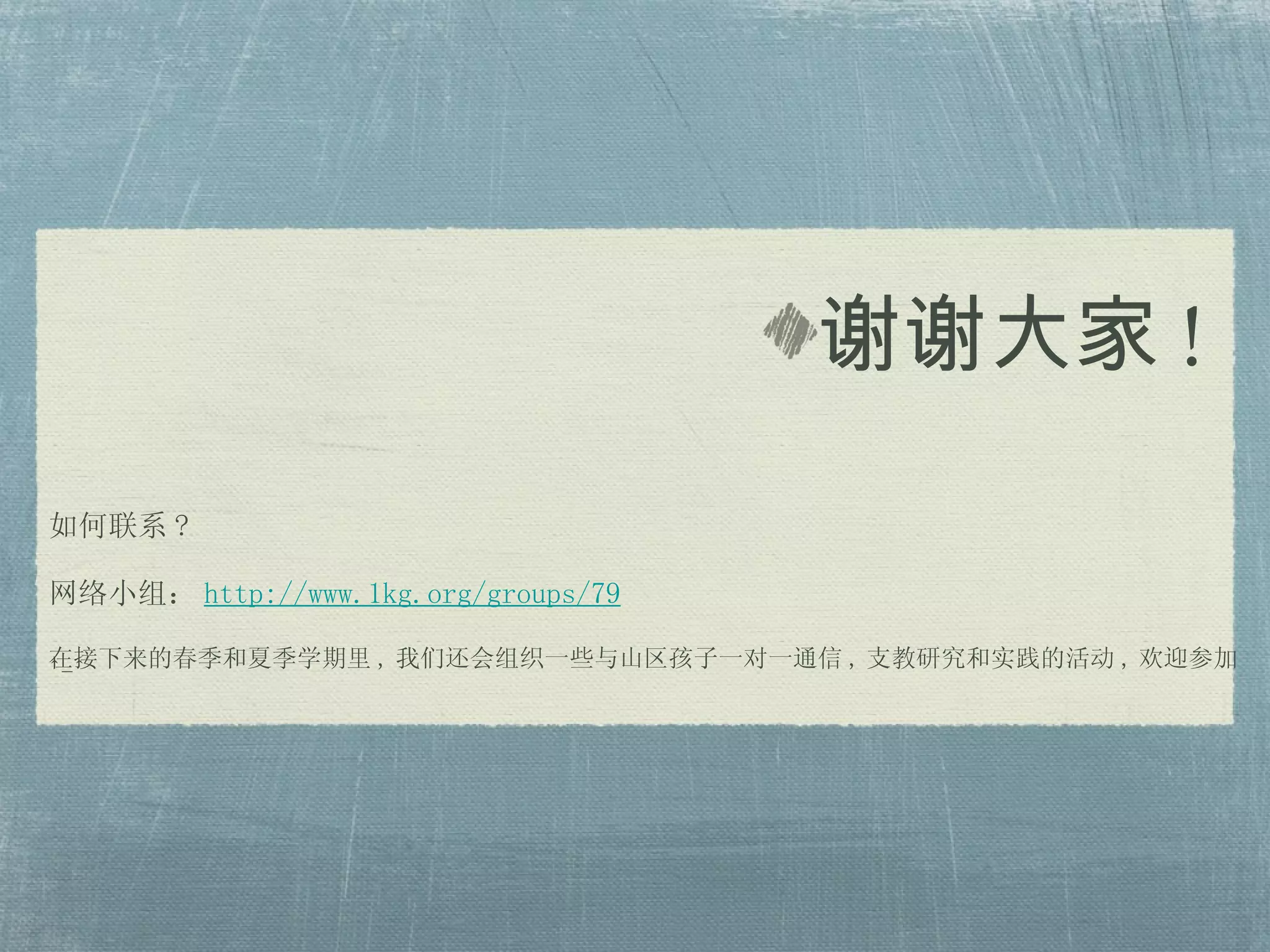 如何联系 ? 网络小组： http://www.1kg.org/groups/79 在接下来的春季和夏季学期里 , 我们还会组织一些与山区孩子一对一通信 , 支教研究和实践的活动 , 欢迎参加 ^-^ 谢谢大家 !  