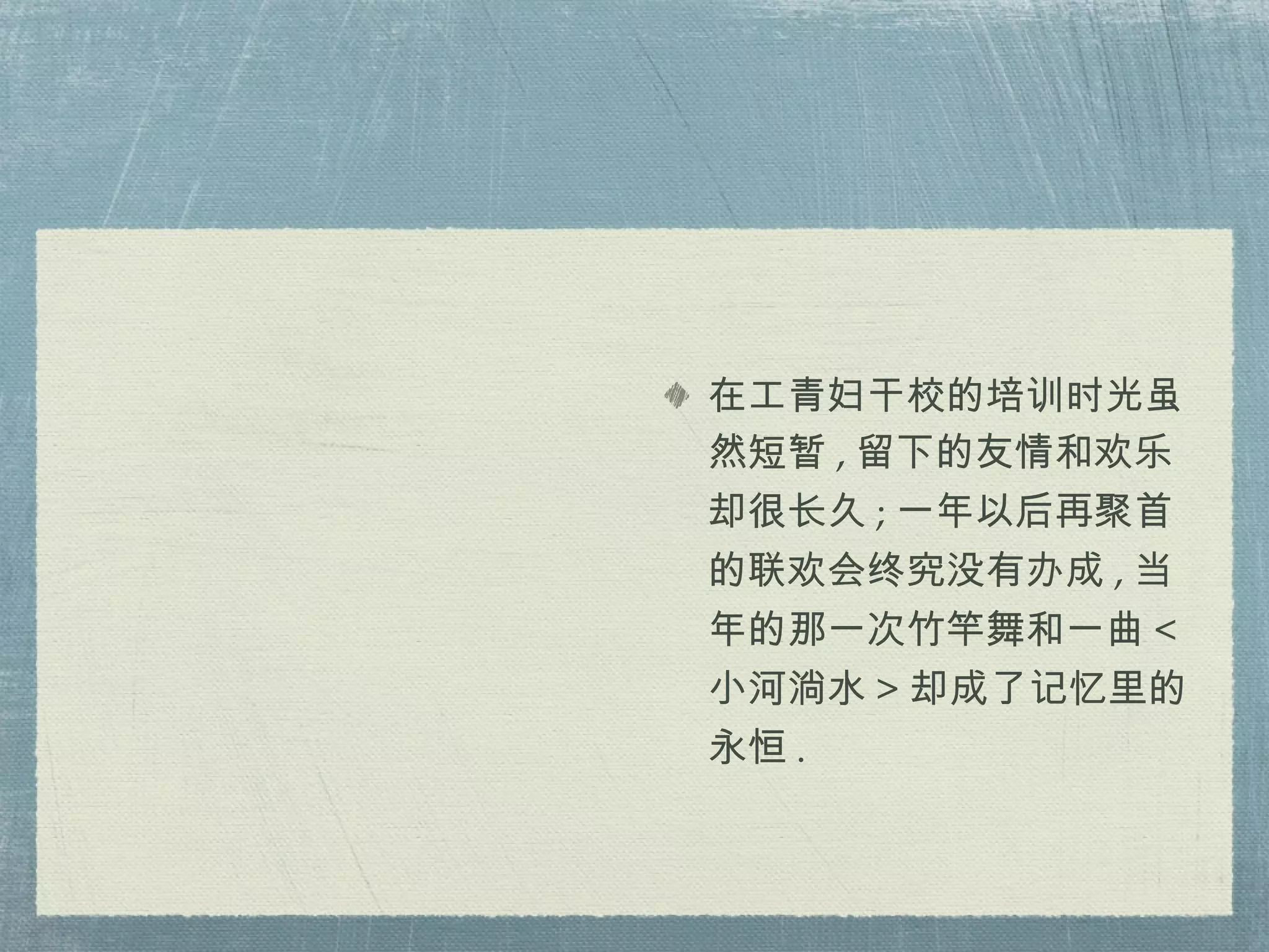 在工青妇干校的培训时光虽然短暂 , 留下的友情和欢乐却很长久 ; 一年以后再聚首的联欢会终究没有办成 , 当年的那一次竹竿舞和一曲 < 小河淌水 > 却成了记忆里的永恒 . 
