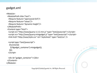 gadget.xml
<Module>
 <ModulePrefs title="test">
  <Require feature="opensocial-0.8"/>
  <Require feature="views"/>
  <Require feature="dynamic-height"/>
 </ModulePrefs>
 <Content type="html">
  <script src=/slideshow/ss-2601386/2601386/"http:/xxxx/jquery-1.3.2.min.js" type="text/javascript"></script>
  <script src="http://xxxx/jquery.mixigadget.js" type="text/javascript"></script>
  <link href="http://xxxx/style.css" rel="stylesheet" type="text/css" />

  <script type="text/javascript">
   (function(){
     $('#gadget_container').mixigadget();
   })();
  </script>

  <div id="gadget_container"></div>
 </Content>
</Module>

                             Copyright(c)2009 Cyworks Inc. All Rights Reserved.
 