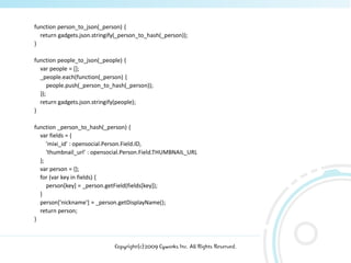 function person_to_json(_person) {
  return gadgets.json.stringify(_person_to_hash(_person));
}

function people_to_json(_people) {
  var people = [];
  _people.each(function(_person) {
      people.push(_person_to_hash(_person));
  });
  return gadgets.json.stringify(people);
}

function _person_to_hash(_person) {
  var fields = {
     'mixi_id' : opensocial.Person.Field.ID,
     'thumbnail_url' : opensocial.Person.Field.THUMBNAIL_URL
  };
  var person = {};
  for (var key in fields) {
     person[key] = _person.getField(fields[key]);
  }
  person['nickname'] = _person.getDisplayName();
  return person;
}



                              Copyright(c)2009 Cyworks Inc. All Rights Reserved.
 