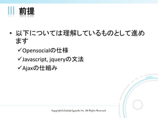 前提

• 以下については理解しているものとして進め
  ます
 Opensocialの仕様
 Javascript, jqueryの文法
 Ajaxの仕組み




            Copyright(c)2009 Cyworks Inc. All Rights Reserved.
 